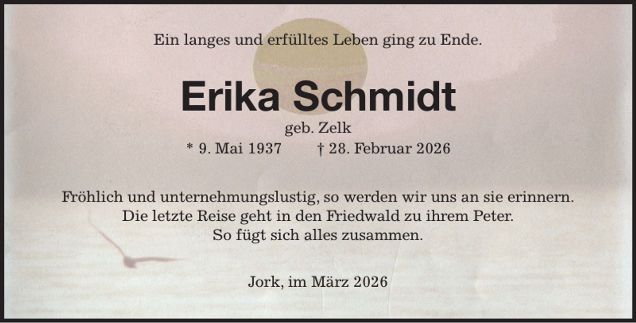 <p>Ein langes und erfülltes Leben ging zu Ende.<br />Erika Schmidt<br />geb. Zelk<br />* 9. Mai 1937 † 28. Februar 2026<br />Fröhlich und unternehmungslustig, so werden wir uns an sie erinnern.<br />Die letzte Reise geht in den Friedwald zu ihrem Peter.<br />So fügt sich alles zusammen.<br />Jork, im März 2026</p>