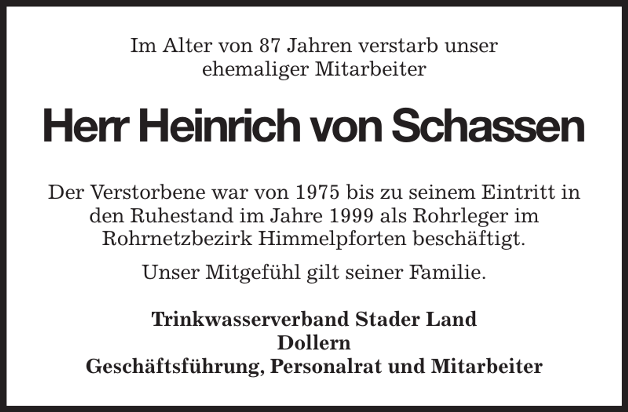 <p>Im Alter von 87 Jahren verstarb unser<br />ehemaliger Mitarbeiter<br />Herr Heinrich von Schassen<br />Der Verstorbene war von 1975 bis zu seinem Eintritt in<br />den Ruhestand im Jahre 1999 als Rohrleger im<br />Rohrnetzbezirk Himmelpforten beschäftigt.<br />Unser Mitgefühl gilt seiner Familie.<br />Trinkwasserverband Stader Land<br />Dollern<br />Geschäftsführung, Personalrat und Mitarbeiter</p>