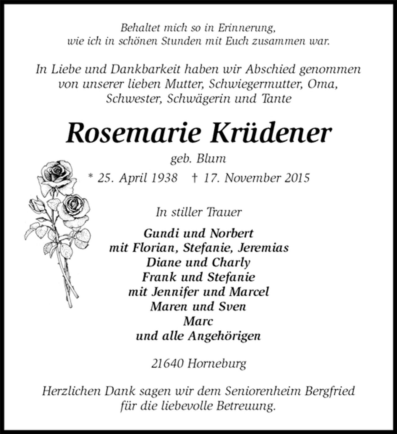 <p>Behaltet mich so in Erinnerung,<br />wie ich in schönen Stunden mit Euch zusammen war.<br />In Liebe und Dankbarkeit haben wir Abschied genommen<br />von unserer lieben Mutter, Schwiegermutter, Oma,<br />Schwester, Schwägerin und Tante<br />Rosemarie Krüdener<br />geb. Blum<br />* 25. April 1938 † 17. November 2015<br />In stiller Trauer<br />Gundi und Norbert<br />mit Florian, Stefanie, Jeremias<br />Diane und Charly<br />Frank und Stefanie<br />mit Jennifer und Marcel<br />Maren und Sven<br />Marc<br />und alle Angehörigen<br />21640 Horneburg</p><p>Herzlichen Dank sagen wir dem Seniorenheim Bergfried<br />für die liebevolle Betreuung.</p>
