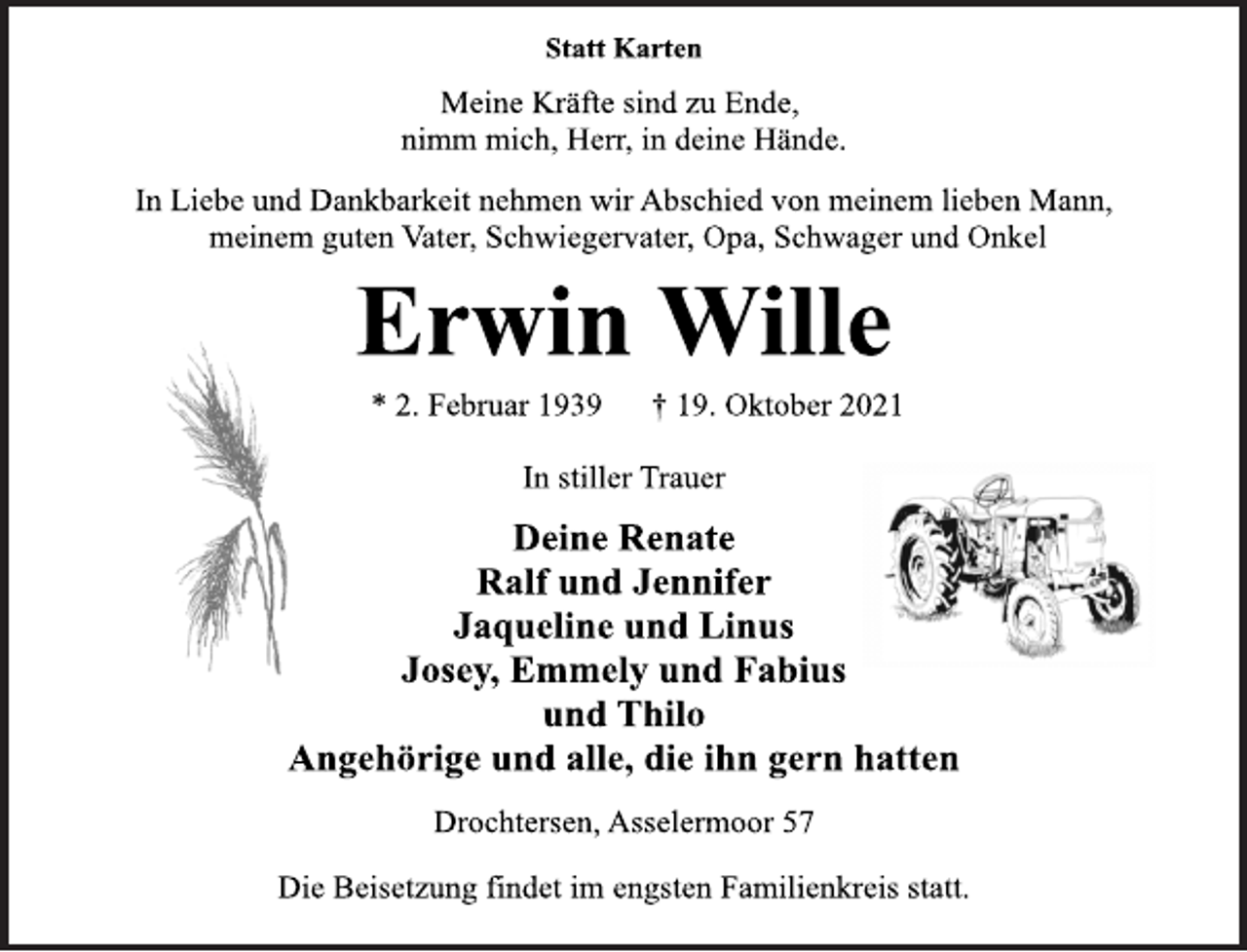 <p>Statt Karten<br />Meine Kräfte sind zu Ende,<br />nimm mich, Herr, in deine Hände.<br />In Liebe und Dankbarkeit nehmen wir Abschied von meinem lieben Mann, meinem guten Vater, Schwiegervater, Opa, Schwager und Onkel<br />Erwin Wille<br />* 2. Februar 1939 † 19. Oktober 2021<br />In stiller Trauer<br />Deine Renate<br />Ralf und Jennifer<br />Jaqueline und Linus<br />Josey, Emmely und Fabius<br />und Thilo<br />Angehörige und alle, die ihn gern hatten<br />Drochtersen, Asselermoor 57<br />Die Beisetzung findet im engsten Familienkreis statt.</p>