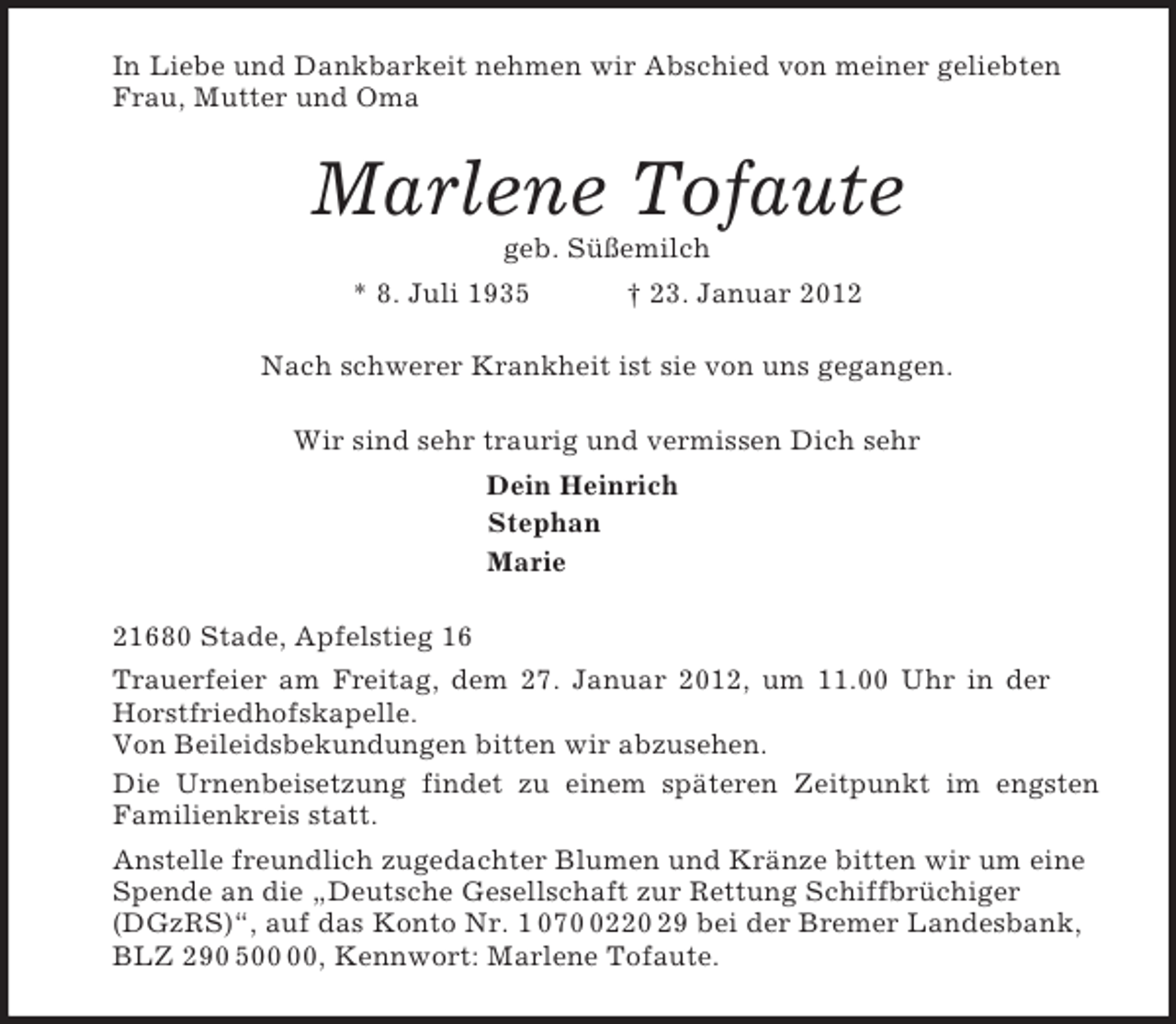 <p>In Liebe und Dankbarkeit nehmen wir Abschied von meiner geliebten Frau, Mutter und Oma<br />Marlene Tofaute<br />geb. Süßemilch<br />* 8. Juli 1935 † 23. Januar 2012<br />Nach schwerer Krankheit ist sie von uns gegangen.<br />Wir sind sehr traurig und vermissen Dich sehr<br />Dein Heinrich<br />Stephan<br />Marie<br />21680 Stade, Apfelstieg 16<br />Trauerfeier am Freitag, dem 27. Januar 2012, um 11.00 Uhr in der<br />Horstfriedhofskapelle.<br />Von Beileidsbekundungen bitten wir abzusehen.<br />Die Urnenbeisetzung findet zu einem späteren Zeitpunkt im engsten<br />Familienkreis statt.<br />Anstelle freundlich zugedachter Blumen und Kränze bitten wir um eine Spende an die „Deutsche Gesellschaft zur Rettung Schiffbrüchiger (DGzRS)“, auf das Konto Nr. 1 070 0220 29 bei der Bremer Landesbank, BLZ 290 500 00, Kennwort: Marlene Tofaute.</p>