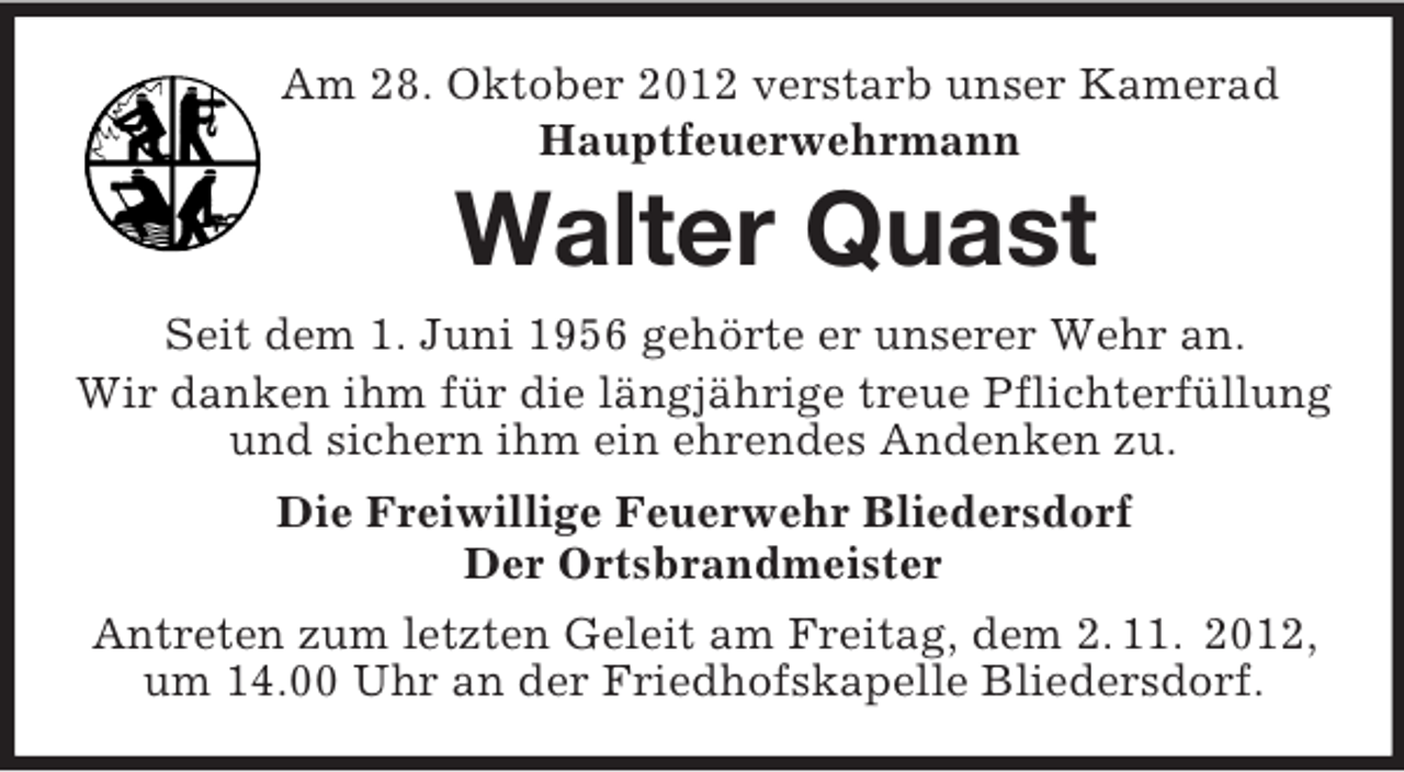<p>Am 28. Oktober 2012 verstarb unser Kamerad<br />Hauptfeuerwehrmann<br />Walter Quast<br />Seit dem 1. Juni 1956 gehörte er unserer Wehr an.<br />Wir danken ihm für die längjährige treue Pflichterfüllung und sichern ihm ein ehrendes Andenken zu.<br />Die Freiwillige Feuerwehr Bliedersdorf<br />Der Ortsbrandmeister<br />Antreten zum letzten Geleit am Freitag, dem 2. 11. 2012,<br />um 14.00 Uhr an der Friedhofskapelle Bliedersdorf.</p>