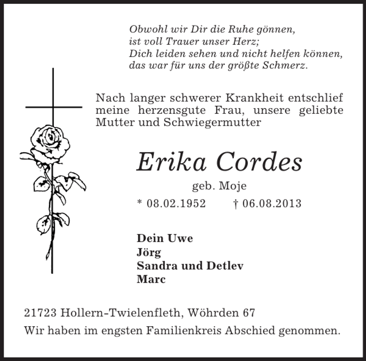 <p>Obwohl wir Dir die Ruhe gönnen,<br />ist voll Trauer unser Herz;<br />Dich leiden sehen und nicht helfen können,<br />das war für uns der größte Schmerz.<br />Nach langer schwerer Krankheit entschlief meine herzensgute Frau, unsere geliebte Mutter und Schwiegermutter<br />Erika Cordes<br />geb. Moje<br />* 08.02.1952 † 06.08.2013<br />Dein Uwe<br />Jörg<br />Sandra und Detlev<br />Marc<br />21723 Hollern-Twielenfleth, Wöhrden 67<br />Wir haben im engsten Familienkreis Abschied genommen.</p>