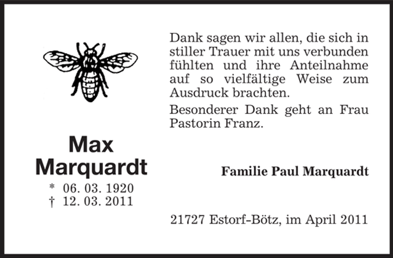 <p>Dank sagen wir allen, die sich in stiller Trauer mit uns verbunden fühlten und ihre Anteilnahme auf so vielfältige Weise zum Ausdruck brachten. Besonderer Dank geht an Frau Pastorin Franz.</p><p>Max Marquardt<br />* 06. 03. 1920 † 12. 03. 2011</p><p>Familie Paul Marquardt</p><p>21727 Estorf-Bötz, im April 2011</p>