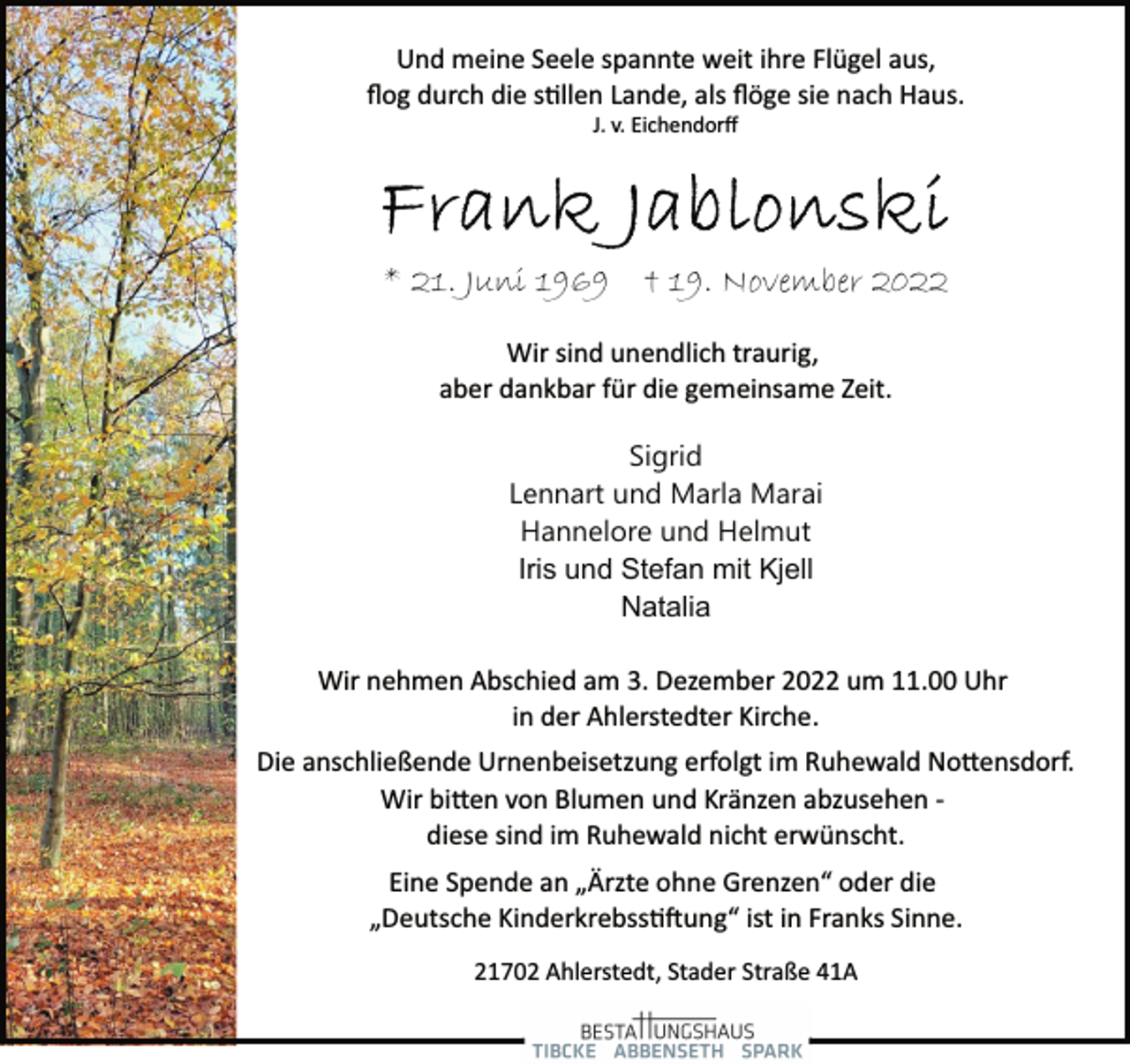 <p>Und meine Seele spannte weit ihre Flügel aus,<br />flog durch die stillen Lande, als flöge sie nach Haus.<br />J. v. Eichendorff<br />Frank Jablonski<br />* 21. Juni 1969 + 19. November 2022<br />Wir sind unendlich traurig,<br />aber dankbar für die gemeinsame Zeit.<br />Sigrid<br />Lennart und Marla Marai<br />Hannelore und Helmut<br />Iris und Stefan mit Kjell<br />Natalia<br />Wir nehmen Abschied am 3. Dezember 2022 um 11.00 Uhr<br />in der Ahlerstedter Kirche.<br />Und meine Seele spannte weit ihre Flügel aus,<br />flog durch die stillen Lande, als flöge sie nach Haus.<br />J. v. Eichendorff<br />Die anschließende Urnenbeisetzung erfolgt im Ruhewald Nottensdorf.<br />Wir bitten von Blumen und Kränzen abzusehen ­<br />diese sind im Ruhewald nicht erwünscht.<br />Eine Spende an „Ärzte ohne Grenzen“ oder die<br />„Deutsche Kinderkrebsstiftung“ ist in Franks Sinne.<br />21702 Ahlerstedt, Stader Straße 41A</p>