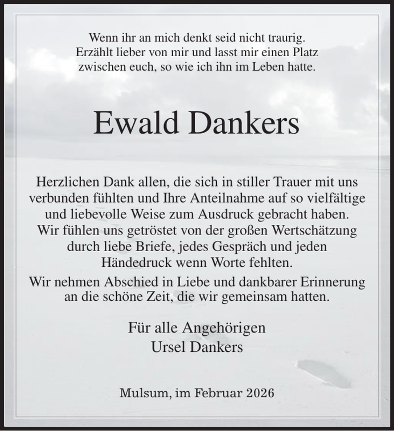 <p>Wenn ihr an mich denkt seid nicht traurig.<br />Erzählt lieber von mir und lasst mir einen Platz<br />zwischen euch, so wie ich ihn im Leben hatte.<br />Ewald Dankers<br />Herzlichen Dank allen, die sich in stiller Trauer mit uns verbunden fühlten und Ihre Anteilnahme auf so vielfältige und liebevolle Weise zum Ausdruck gebracht haben.<br />Wir fühlen uns getröstet von der großen Wertschätzung durch liebe Briefe, jedes Gespräch und jeden<br />Händedruck wenn Worte fehlten.<br />Wir nehmen Abschied in Liebe und dankbarer Erinnerung an die schöne Zeit, die wir gemeinsam hatten.<br />Für alle Angehörigen<br />Ursel Dankers<br />Mulsum, im Februar 2026</p>
