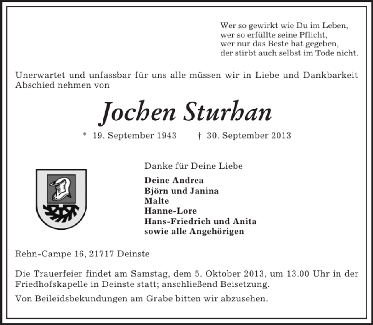 <p>Wer so gewirkt wie Du im Leben,<br />wer so erfüllte seine Pflicht,<br />wer nur das Beste hat gegeben,<br />der stirbt auch selbst im Tode nicht.<br />Unerwartet und unfassbar für uns alle müssen wir in Liebe und Dankbarkeit Abschied nehmen von<br />Jochen Sturhan<br />* 19. September 1943 † 30. September 2013<br />Danke für Deine Liebe<br />Deine Andrea<br />Björn und Janina<br />Malte<br />Hanne-Lore<br />Hans-Friedrich und Anita<br />sowie alle Angehörigen<br />Rehn-Campe 16, 21717 Deinste</p><p>Die Trauerfeier findet am Samstag, dem 5. Oktober 2013, um 13.00 Uhr in der Friedhofskapelle in Deinste statt; anschließend Beisetzung.<br />Von Beileidsbekundungen am Grabe bitten wir abzusehen.</p>