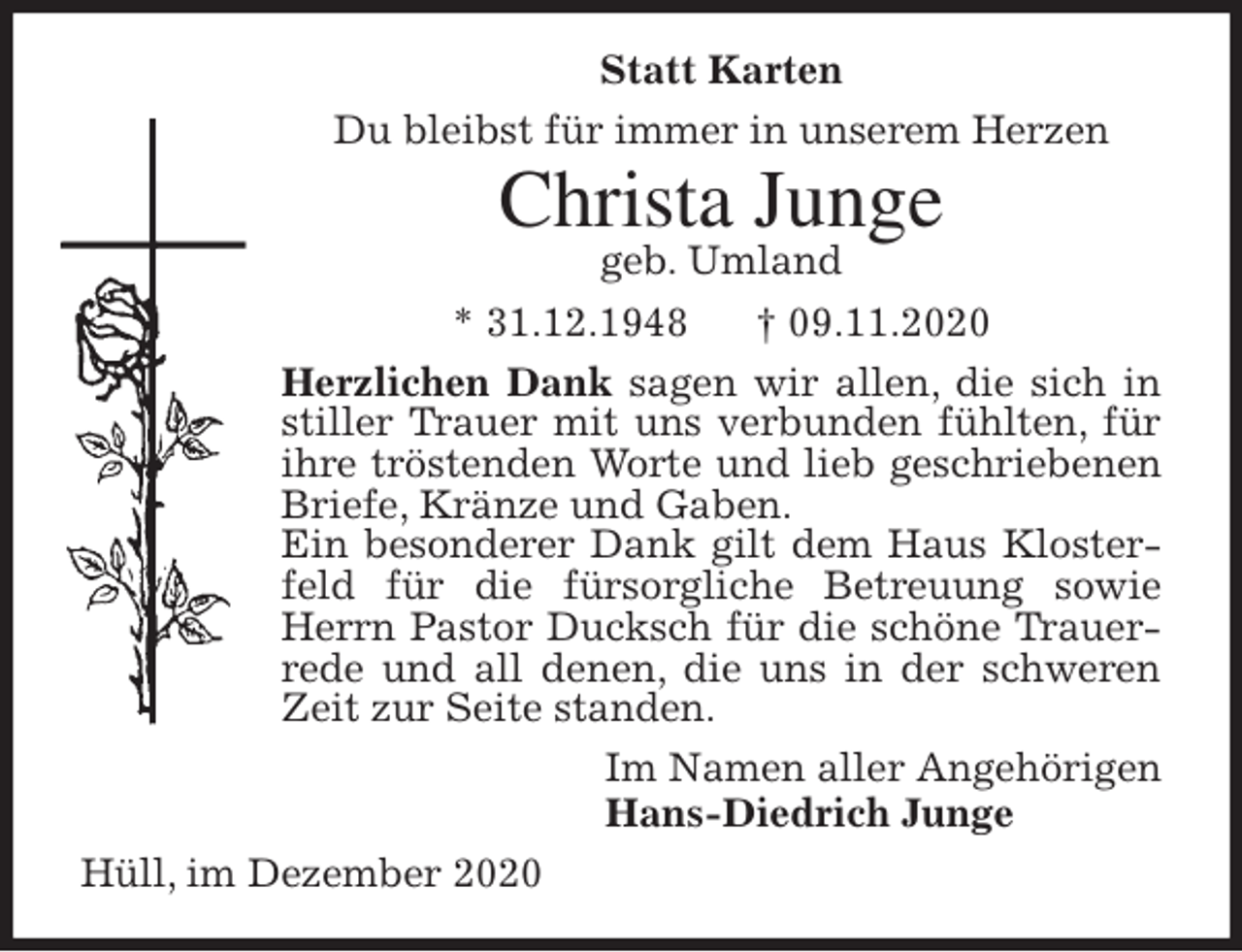 <p>Statt Karten<br />Du bleibst für immer in unserem Herzen<br />Christa Junge<br />geb. Umland<br />* 31.12.1948 † 09.11.2020<br />Herzlichen Dank sagen wir allen, die sich in stiller Trauer mit uns verbunden fühlten, für ihre tröstenden Worte und lieb geschriebenen Briefe, Kränze und Gaben.<br />Ein besonderer Dank gilt dem Haus Klosterfeld für die fürsorgliche Betreuung sowie Herrn Pastor Ducksch für die schöne Trauerrede und all denen, die uns in der schweren Zeit zur Seite standen.<br />Im Namen aller Angehörigen<br />Hans-Diedrich Junge<br />Hüll, im Dezember 2020</p>