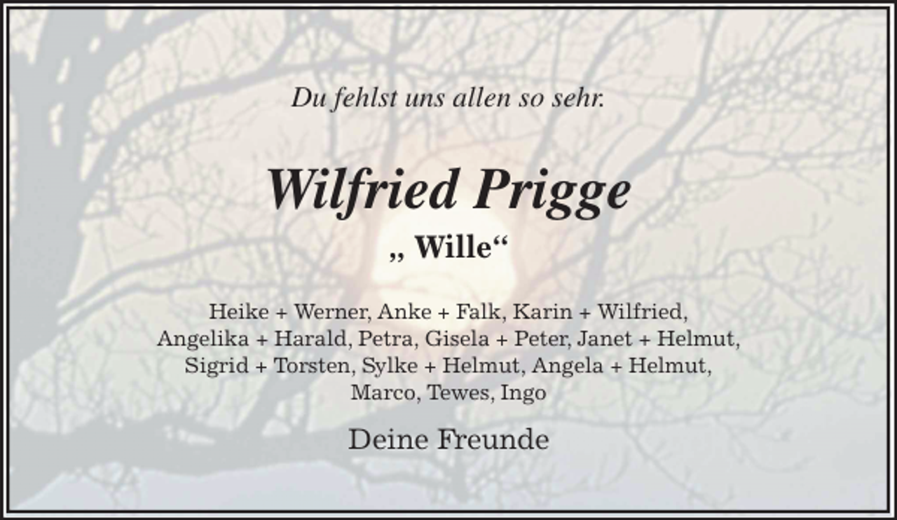 <p>Du fehlst uns allen so sehr.<br />Wilfried Prigge<br />„ Wille“<br />Heike + Werner, Anke + Falk, Karin + Wilfried,<br />Angelika + Harald, Petra, Gisela + Peter, Janet + Helmut,<br />Sigrid + Torsten, Sylke + Helmut, Angela + Helmut,<br />Marco, Tewes, Ingo</p><p>Deine Freunde</p>