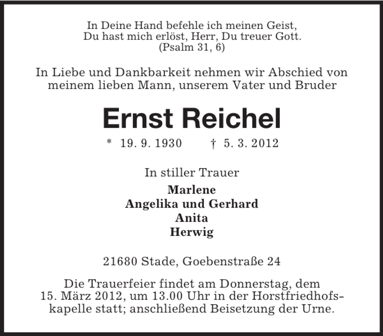 <p>In Deine Hand befehle ich meinen Geist,<br />Du hast mich erlöst, Herr, Du treuer Gott.<br />(Psalm 31, 6)</p><p>In Liebe und Dankbarkeit nehmen wir Abschied von<br />meinem lieben Mann, unserem Vater und Bruder</p><p>Ernst Reichel<br />* 19. 9. 1930</p><p>† 5. 3. 2012</p><p>In stiller Trauer<br />Marlene<br />Angelika und Gerhard<br />Anita<br />Herwig<br />21680 Stade, Goebenstraße 24<br />Die Trauerfeier findet am Donnerstag, dem<br />15. März 2012, um 13.00 Uhr in der Horstfriedhofskapelle statt; anschließend Beisetzung der Urne.</p>