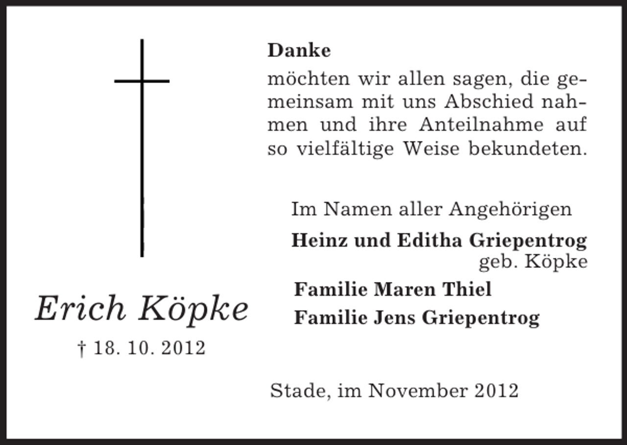 <p>Danke<br />möchten wir allen sagen, die gemeinsam mit uns Abschied nahmen und ihre Anteilnahme auf<br />so vielfältige Weise bekundeten.</p><p>Erich Köpke</p><p>Im Namen aller Angehörigen<br />Heinz und Editha Griepentrog<br />geb. Köpke<br />Familie Maren Thiel<br />Familie Jens Griepentrog</p><p>† 18. 10. 2012<br />Stade, im November 2012</p>