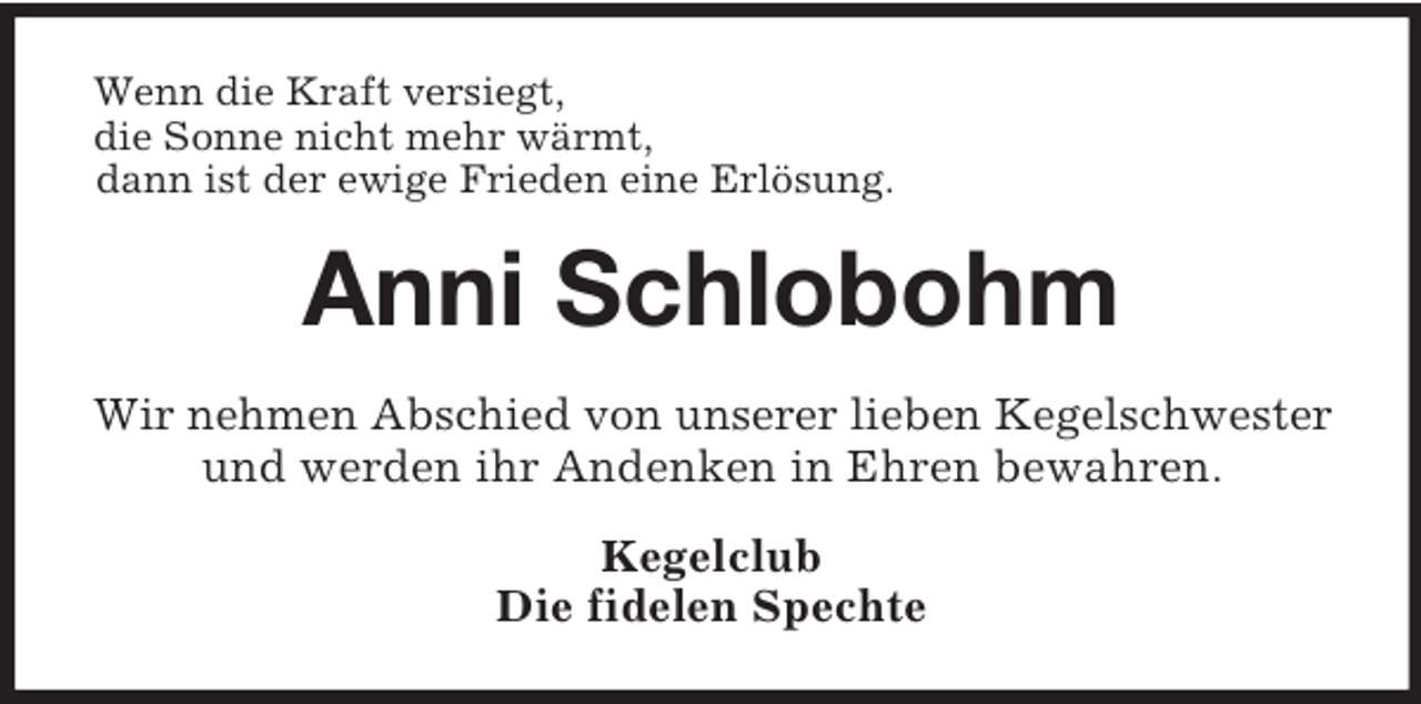 <p>Wenn die Kraft versiegt,<br />die Sonne nicht mehr wärmt,<br />dann ist der ewige Frieden eine Erlösung.<br />Anni Schlobohm<br />Wir nehmen Abschied von unserer lieben Kegelschwester<br />und werden ihr Andenken in Ehren bewahren.<br />Kegelclub<br />Die fidelen Spechte</p>