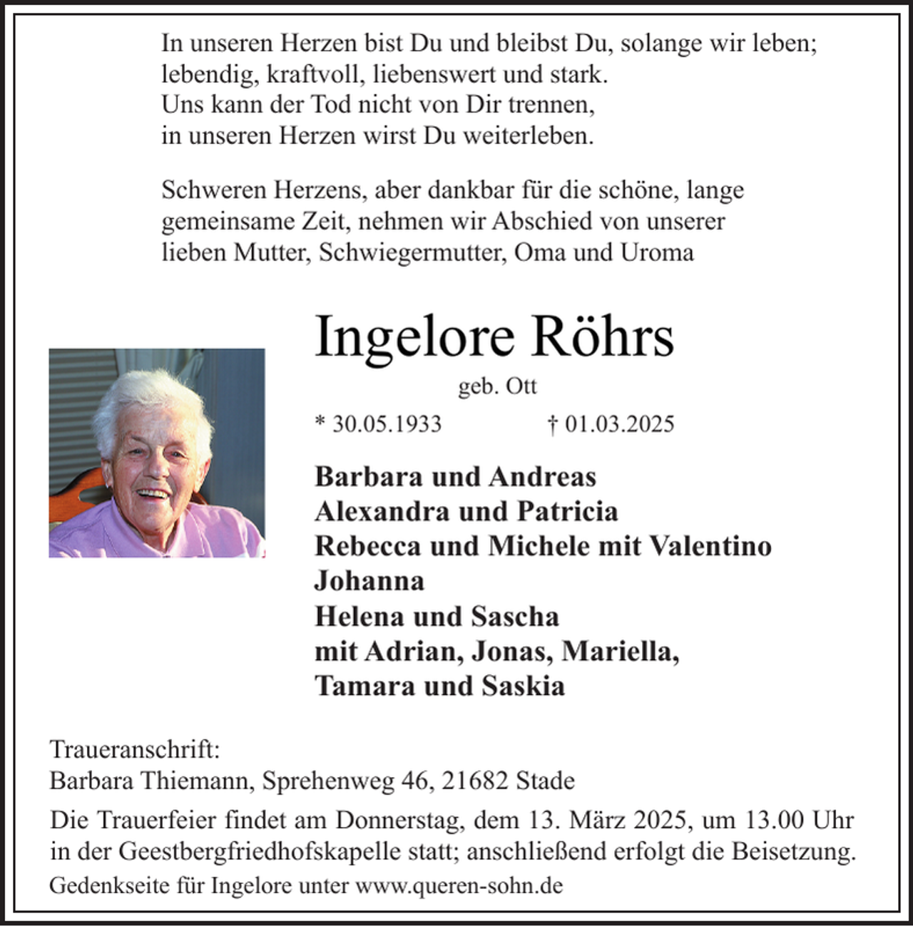 <p>In unseren Herzen bist Du und bleibst Du, solange wir leben;<br />lebendig, kraftvoll, liebenswert und stark.<br />Uns kann der Tod nicht von Dir trennen,<br />in unseren Herzen wirst Du weiterleben.<br />Schweren Herzens, aber dankbar für die schöne, lange<br />gemeinsame Zeit, nehmen wir Abschied von unserer<br />lieben Mutter, Schwiegermutter, Oma und Uroma</p><p>Ingelore Röhrs<br />geb. Ott</p><p>* 30.05.1933</p><p>† 01.03.2025</p><p>Barbara und Andreas<br />Alexandra und Patricia<br />Rebecca und Michele mit Valentino<br />Johanna<br />Helena und Sascha<br />mit Adrian, Jonas, Mariella,<br />Tamara und Saskia<br />Traueranschrift:<br />Barbara Thiemann, Sprehenweg 46, 21682 Stade<br />Die Trauerfeier findet am Donnerstag, dem 13. März 2025, um 13.00 Uhr<br />in der Geestbergfriedhofskapelle statt; anschließend erfolgt die Beisetzung.<br />Gedenkseite für Ingelore unter www.queren-sohn.de</p>