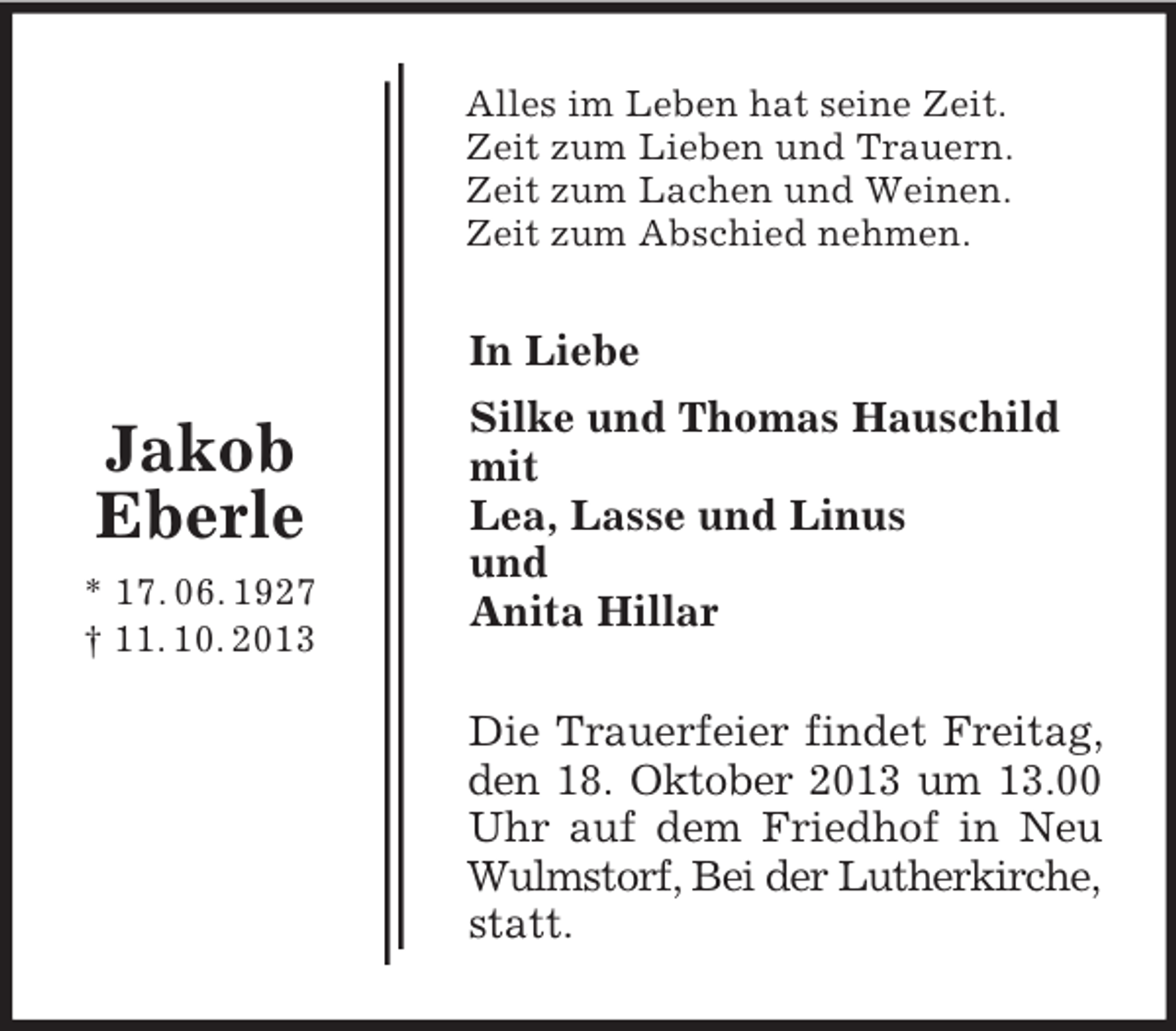 <p>Jakob Eberle<br />* 17. 06. 1927<br />† 11. 10. 2013<br />Alles im Leben hat seine Zeit.<br />Zeit zum Lieben und Trauern.<br />Zeit zum Lachen und Weinen.<br />Zeit zum Abschied nehmen.<br />In Liebe<br />Silke und Thomas Hauschild<br />mit<br />Lea, Lasse und Linus<br />und<br />Anita Hillar<br />Die Trauerfeier findet Freitag,<br />den 18. Oktober 2013 um 13.00<br />Uhr auf dem Friedhof in Neu<br />Wulmstorf, Bei der Lutherkirche, statt.</p>