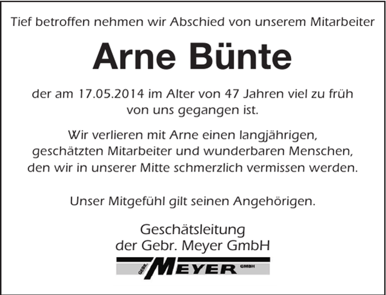 <p>Tief betroffen nehmen wir Abschied von unserem Mitarbeiter</p><p>Arne Bünte<br />der am 17.05.2014 im Alter von 47 Jahren viel zu früh<br />von uns gegangen ist.<br />Wir verlieren mit Arne einen langjährigen,<br />geschätzten Mitarbeiter und wunderbaren Menschen,<br />den wir in unserer Mitte schmerzlich vermissen werden.<br />Unser Mitgefühl gilt seinen Angehörigen.</p><p>Geschätsleitung<br />der Gebr. Meyer GmbH</p>