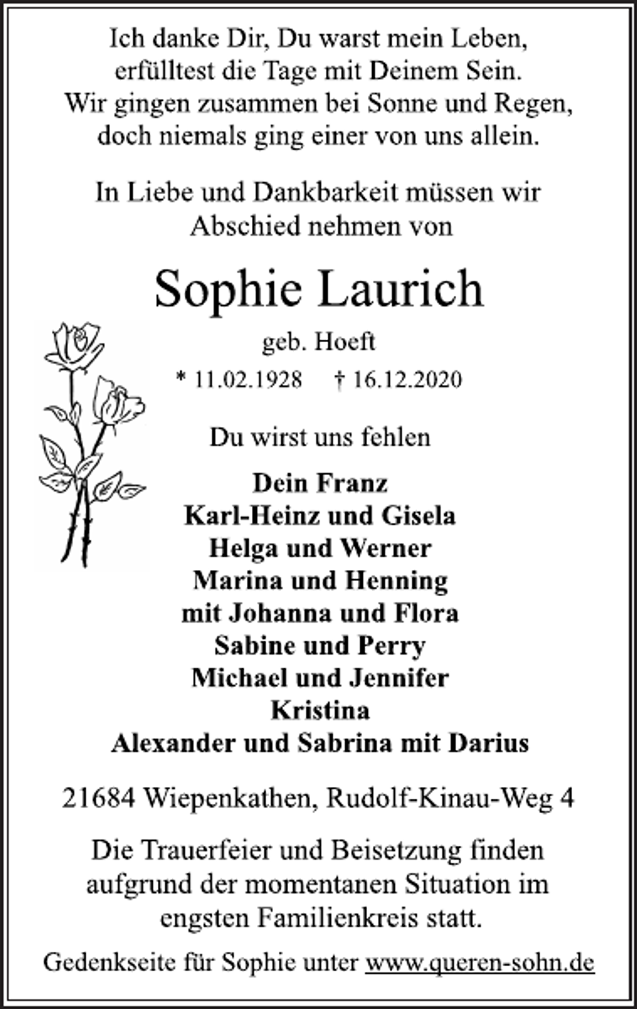<p>Sophie Laurich<br />* 11.02.1928 † 16.12.2020<br />21684 Wiepenkathen, Rudolf-Kinau-Weg 4<br />Dein Franz<br />Karl-Heinz und Gisela<br />Helga und Werner<br />Marina und Henning<br />mit Johanna und Flora<br />Sabine und Perry<br />Michael und Jennifer<br />Kristina<br />Alexander und Sabrina mit Darius<br />Du wirst uns fehlen<br />Die Trauerfeier und Beisetzung finden<br />aufgrund der momentanen Situation im<br />engsten Familienkreis statt.<br />geb. Hoeft<br />Ich danke Dir, Du warst mein Leben,<br />erfülltest die Tage mit Deinem Sein.<br />Wir gingen zusammen bei Sonne und Regen,<br />doch niemals ging einer von uns allein.<br />In Liebe und Dankbarkeit müssen wir<br />Abschied nehmen von<br />Gedenkseite für Sophie unter www.queren-sohn.de</p>