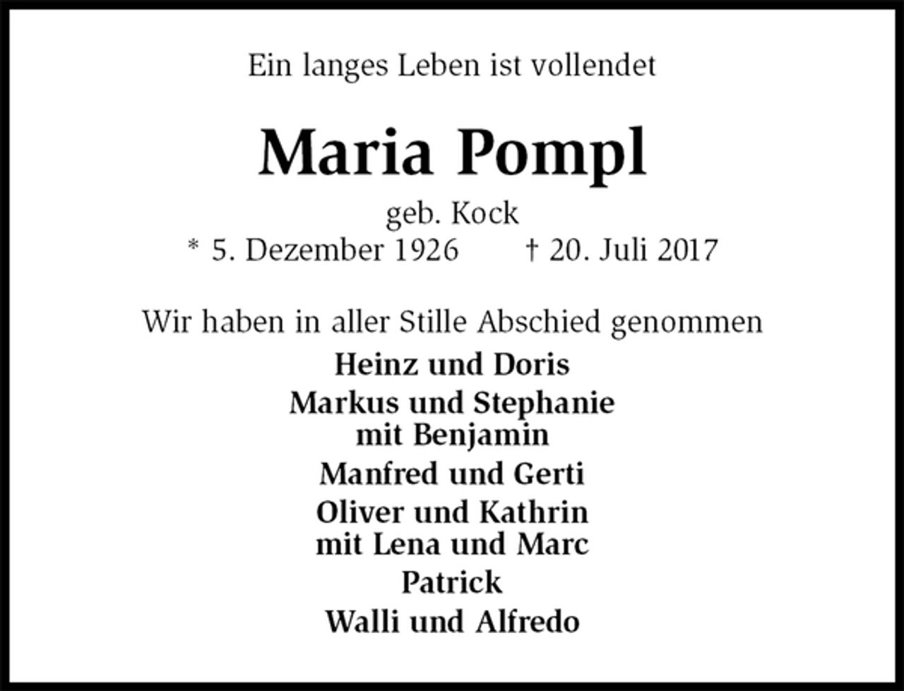 <p>Ein langes Leben ist vollendet<br />Maria Pompl<br />geb. Kock<br />* 5. Dezember 1926 † 20. Juli 2017<br />Wir haben in aller Stille Abschied genommen<br />Heinz und Doris<br />Markus und Stephanie<br />mit Benjamin<br />Manfred und Gerti<br />Oliver und Kathrin<br />mit Lena und Marc<br />Patrick<br />Walli und Alfredo</p>