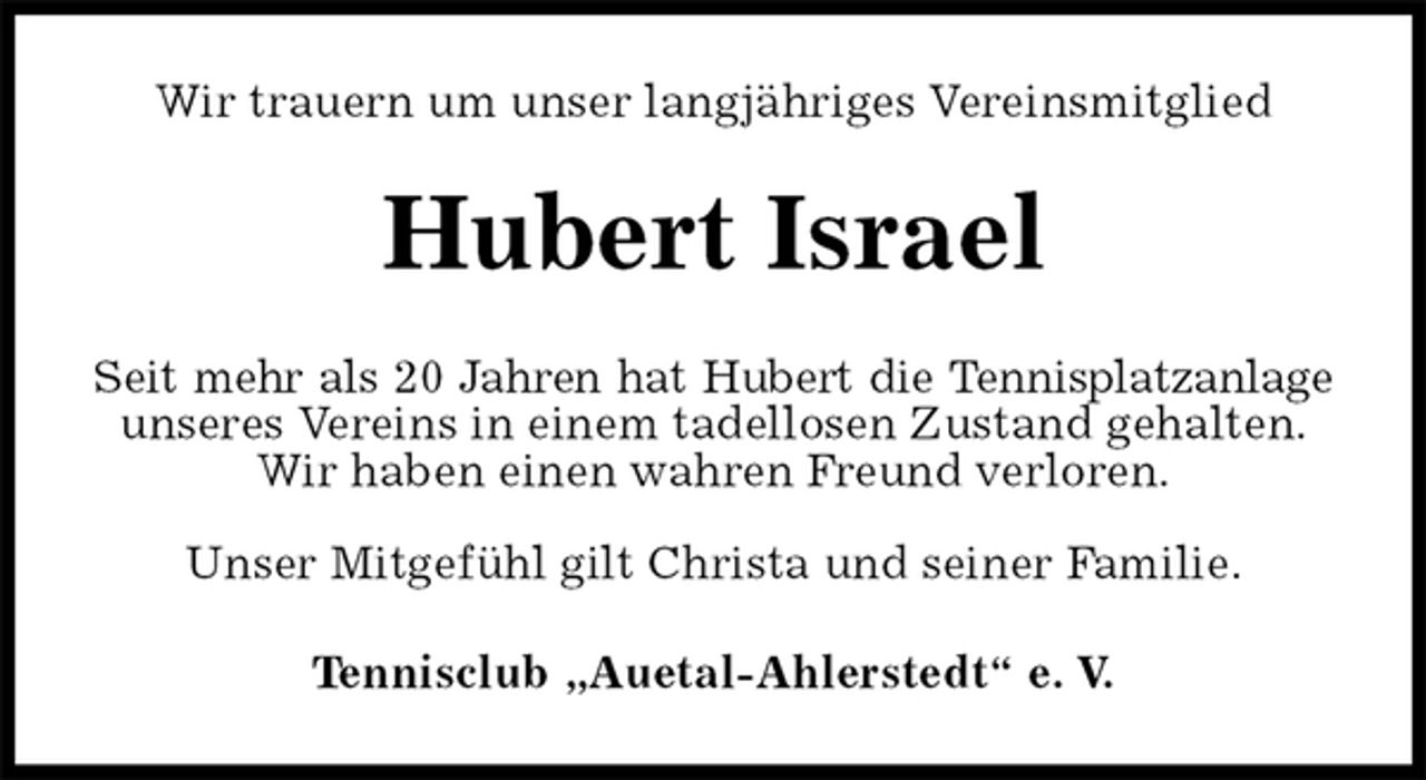 <p>Wir trauern um unser langjähriges Vereinsmitglied<br />Hubert Israel<br />Seit mehr als 20 Jahren hat Hubert die Tennisplatzanlage<br />unseres Vereins in einem tadellosen Zustand gehalten.<br />Wir haben einen wahren Freund verloren.</p><p>Unser Mitgefühl gilt Christa und seiner Familie.<br />Tennisclub „Auetal-Ahlerstedt“ e. V.</p>