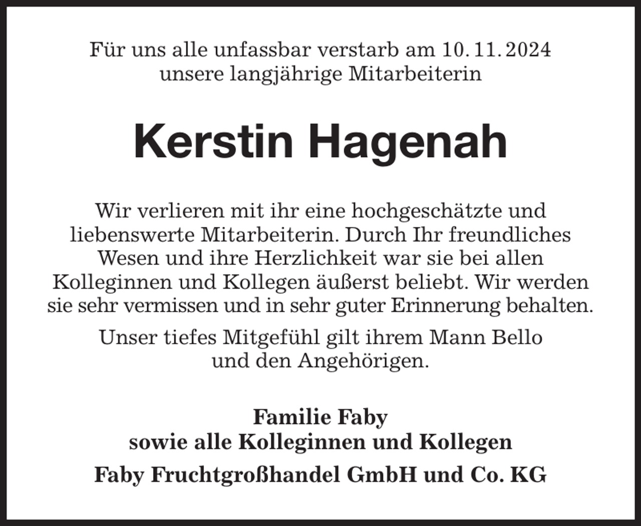 <p>Für uns alle unfassbar verstarb am 10. 11. 2024<br />unsere langjährige Mitarbeiterin<br />Kerstin Hagenah<br />Wir verlieren mit ihr eine hochgeschätzte und<br />liebenswerte Mitarbeiterin. Durch Ihr freundliches<br />Wesen und ihre Herzlichkeit war sie bei allen<br />Kolleginnen und Kollegen äußerst beliebt. Wir werden sie sehr vermissen und in sehr guter Erinnerung behalten.<br />Unser tiefes Mitgefühl gilt ihrem Mann Bello<br />und den Angehörigen.<br />Familie Faby<br />sowie alle Kolleginnen und Kollegen<br />Faby Fruchtgroßhandel GmbH und Co. KG</p>