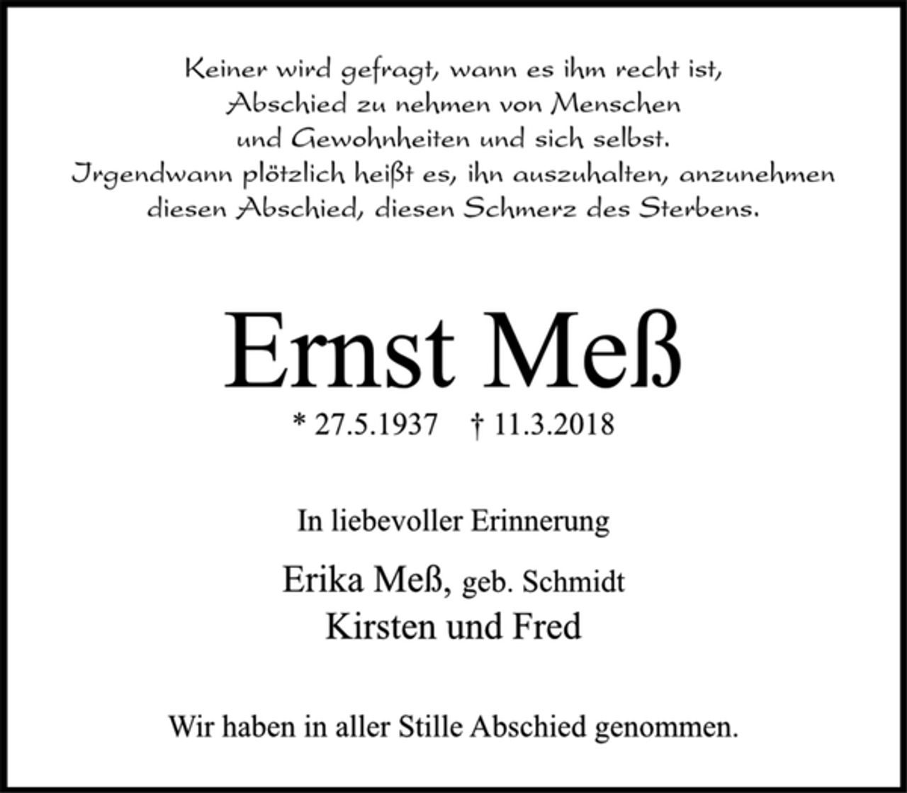 <p>Keiner wird gefragt, wann es ihm recht ist,<br />Abschied zu nehmen von Menschen<br />und Gewohnheiten und sich selbst.<br />Irgendwann plötzlich heißt es, ihn auszuhalten, anzunehmen<br />diesen Abschied, diesen Schmerz des Sterbens.<br />Ernst Meß<br />* 27.5.1937 † 11.3.2018<br />In liebevoller Erinnerung<br />Erika Meß, geb. Schmidt<br />Kirsten und Fred<br />Wir haben in aller Stille Abschied genommen.</p>