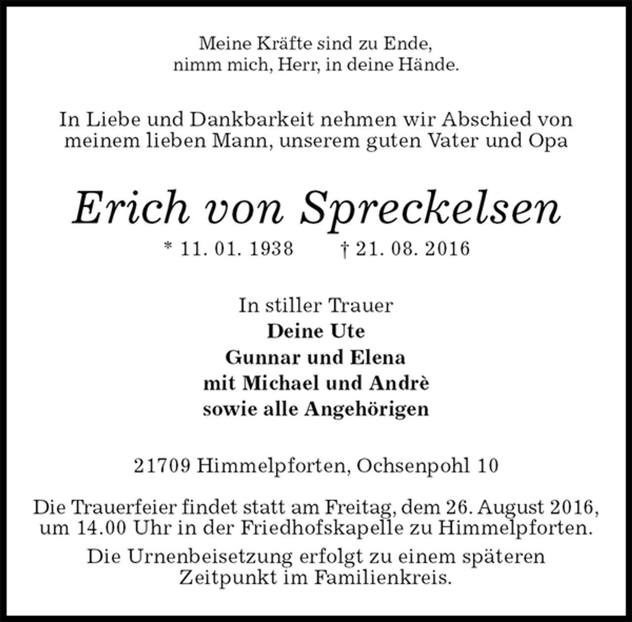 <p>Meine Kräfte sind zu Ende,<br />nimm mich, Herr, in deine Hände.<br />In Liebe und Dankbarkeit nehmen wir Abschied von<br />meinem lieben Mann, unserem guten Vater und Opa<br />Erich von Spreckelsen<br />* 11. 01. 1938 † 21. 08. 2016<br />In stiller Trauer<br />Deine Ute<br />Gunnar und Elena<br />mit Michael und Andrè<br />sowie alle Angehörigen<br />21709 Himmelpforten, Ochsenpohl 10</p><p>Die Trauerfeier findet statt am Freitag, dem 26. August 2016,<br />um 14.00 Uhr in der Friedhofskapelle zu Himmelpforten.<br />Die Urnenbeisetzung erfolgt zu einem späteren<br />Zeitpunkt im Familienkreis.</p>