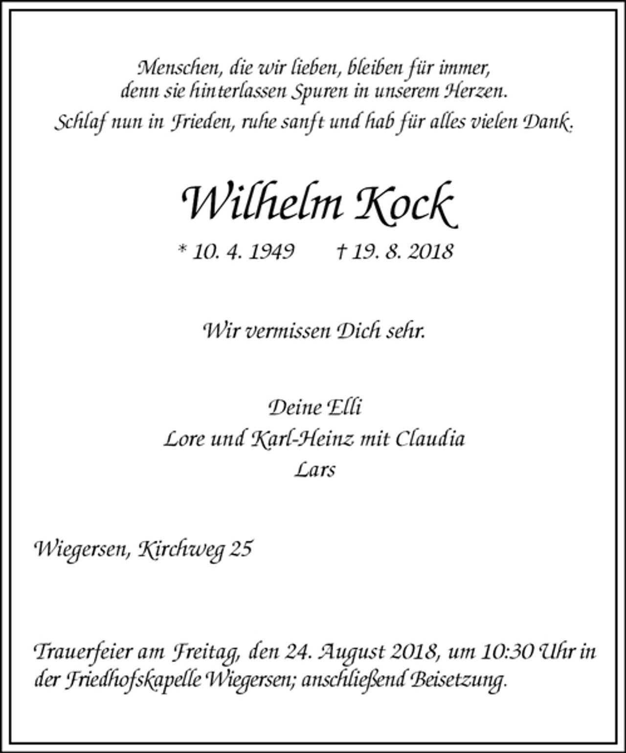 <p>Menschen, die wir lieben, bleiben für immer,<br />denn sie hinterlassen Spuren in unserem Herzen.<br />Schlaf nun in Frieden, ruhe sanft und hab für alles vielen Dank.<br />Wilhelm Kock<br />* 10. 4. 1949 † 19. 8. 2018<br />Wir vermissen Dich sehr.</p>
<p>Deine Elli<br />Lore und Karl-Heinz mit Claudia<br />Lars<br />Wiegersen, Kirchweg 25</p>
<p>Trauerfeier am Freitag, den 24. August 2018, um 10:30 Uhr in der Friedhofskapelle Wiegersen; anschließend Beisetzung.</p>