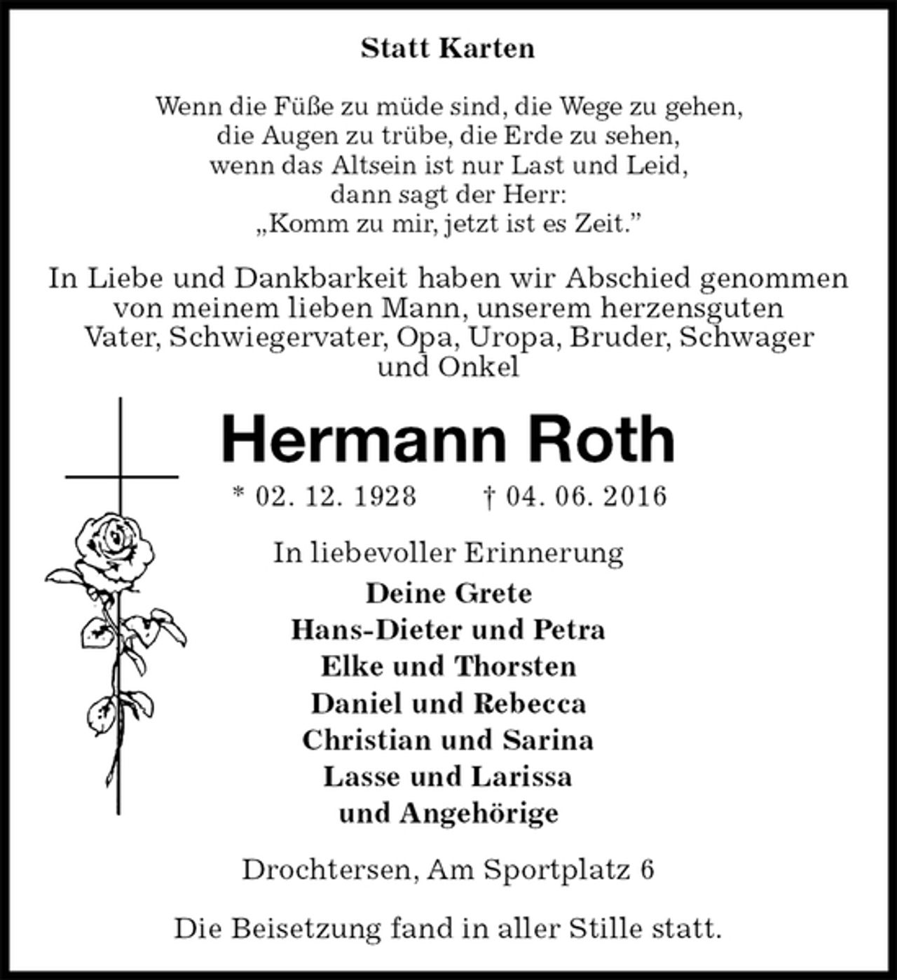 <p>Statt Karten<br />Wenn die Füße zu müde sind, die Wege zu gehen,<br />die Augen zu trübe, die Erde zu sehen,<br />wenn das Altsein ist nur Last und Leid,<br />dann sagt der Herr:<br />„Komm zu mir, jetzt ist es Zeit.”<br />In Liebe und Dankbarkeit haben wir Abschied genommen<br />von meinem lieben Mann, unserem herzensguten<br />Vater, Schwiegervater, Opa, Uropa, Bruder, Schwager<br />und Onkel<br />Hermann Roth<br />* 02. 12. 1928 † 04. 06. 2016<br />In liebevoller Erinnerung<br />Deine Grete<br />Hans-Dieter und Petra<br />Elke und Thorsten<br />Daniel und Rebecca<br />Christian und Sarina<br />Lasse und Larissa<br />und Angehörige<br />Drochtersen, Am Sportplatz 6</p>
<p>Die Beisetzung fand in aller Stille statt.</p>