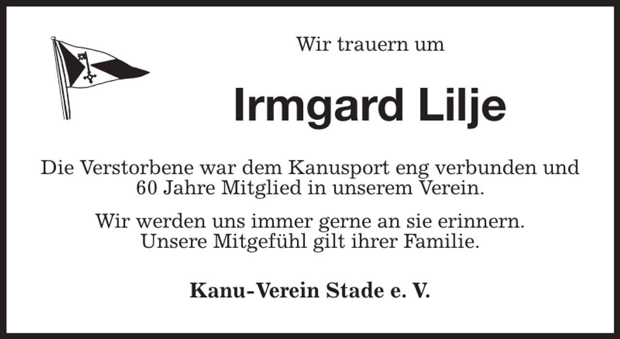 <p>Wir trauern um<br />Irmgard Lilje<br />Die Verstorbene war dem Kanusport eng verbunden und 60 Jahre Mitglied in unserem Verein.<br />Wir werden uns immer gerne an sie erinnern.<br />Unsere Mitgefühl gilt ihrer Familie.<br />Kanu-Verein Stade e. V.</p>