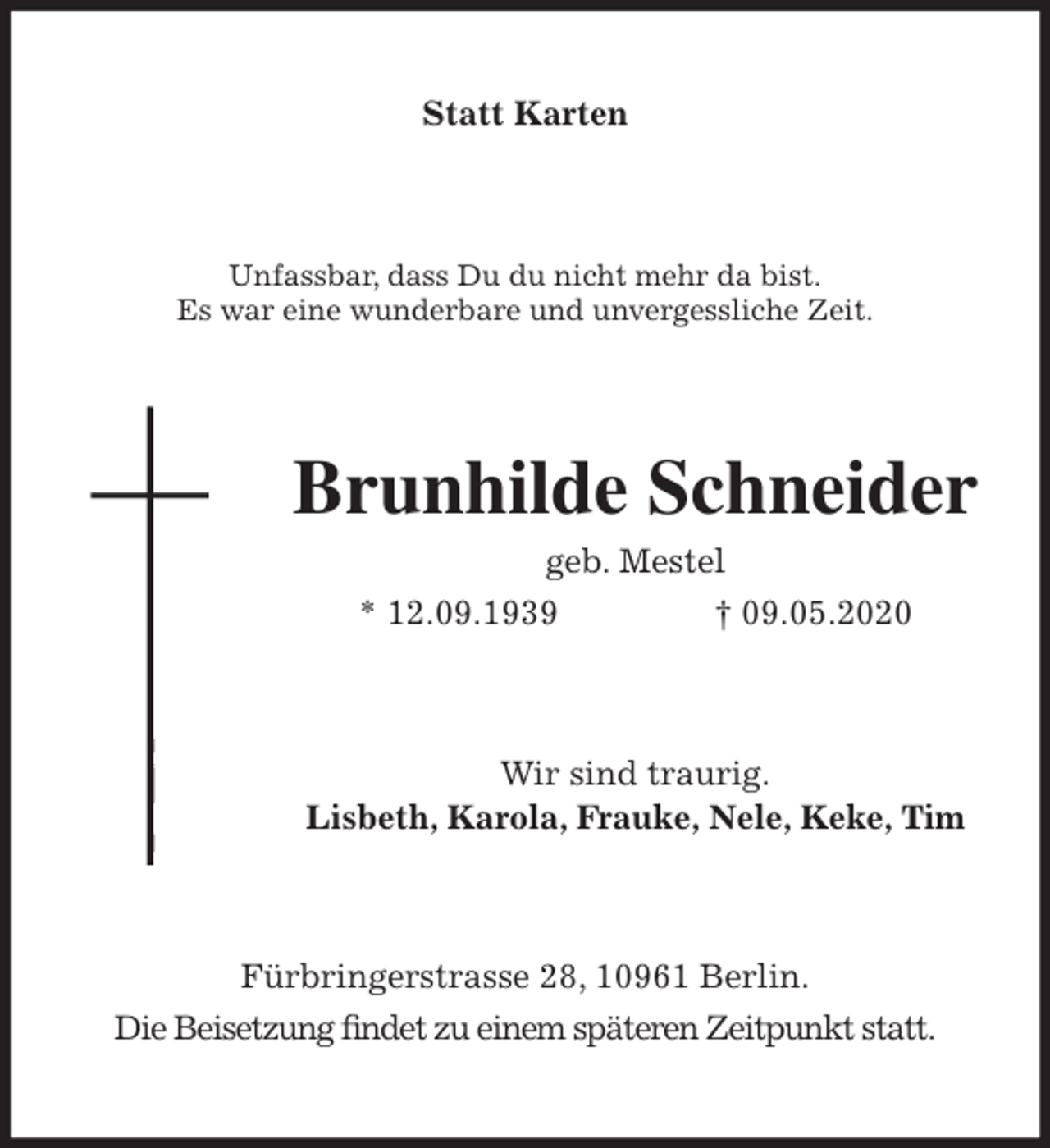 <p>Statt Karten<br />Unfassbar, dass Du du nicht mehr da bist.<br />Es war eine wunderbare und unvergessliche Zeit.<br />Brunhilde Schneider<br />geb. Mestel<br />* 12.09.1939 † 09.05.2020<br />Wir sind traurig.<br />Lisbeth, Karola, Frauke, Nele, Keke, Tim<br />Fürbringerstrasse 28, 10961 Berlin.<br />Die Beisetzung ﬁndet zu einem späteren Zeitpunkt statt.</p>