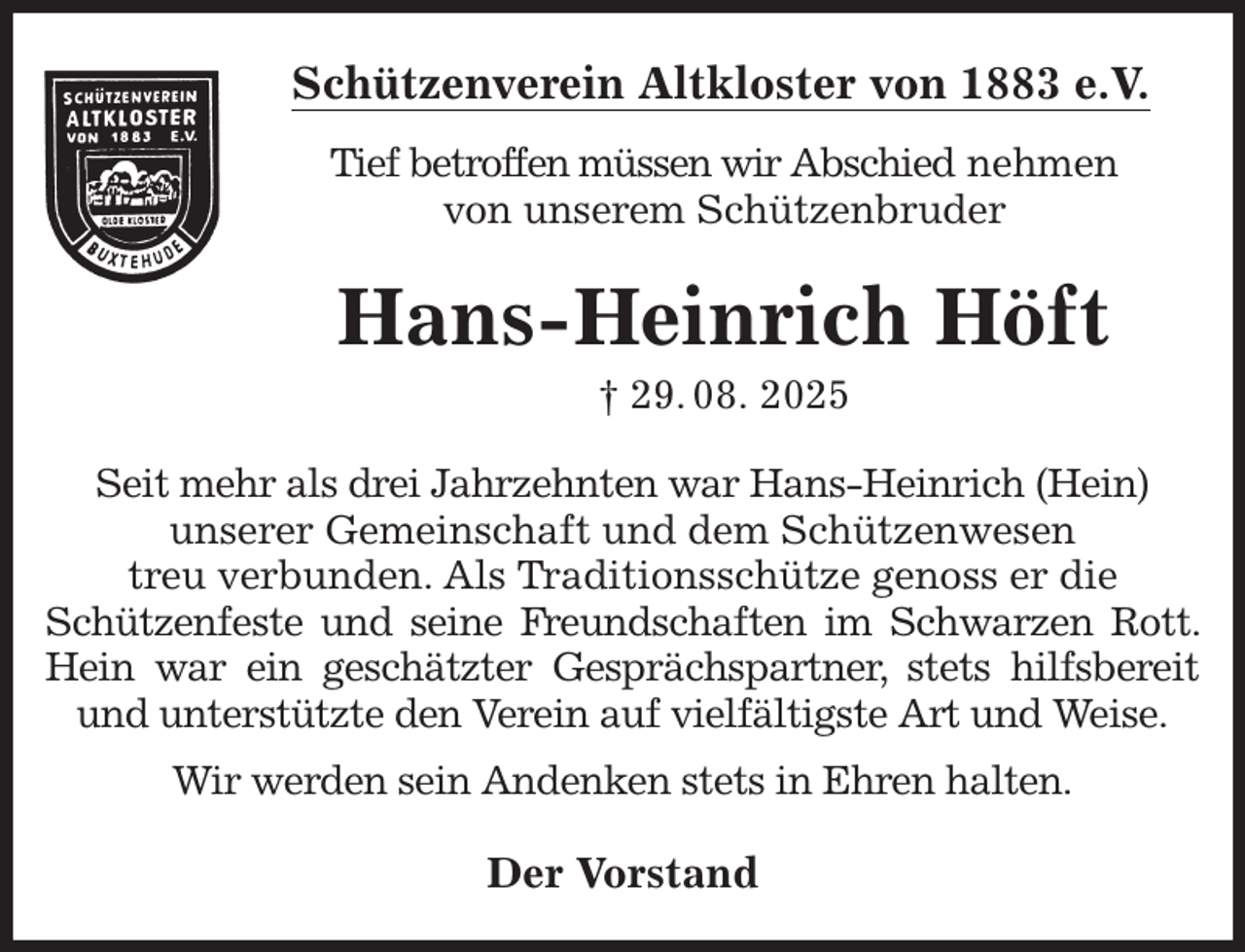 <p>Schützenverein Altkloster von 1883 e.V.<br />Tief betroffen müssen wir Abschied nehmen<br />von unserem Schützenbruder<br />Hans-Heinrich Höft<br />† 29. 08. 2025<br />Der Vorstand<br />Seit mehr als drei Jahrzehnten war Hans-Heinrich (Hein)<br />unserer Gemeinschaft und dem Schützenwesen<br />treu verbunden. Als Traditionsschütze genoss er die<br />Schützenfeste und seine Freundschaften im Schwarzen Rott. Hein war ein geschätzter Gesprächspartner, stets hilfsbereit und unterstützte den Verein auf vielfältigste Art und Weise.<br />Wir werden sein Andenken stets in Ehren halten.</p>