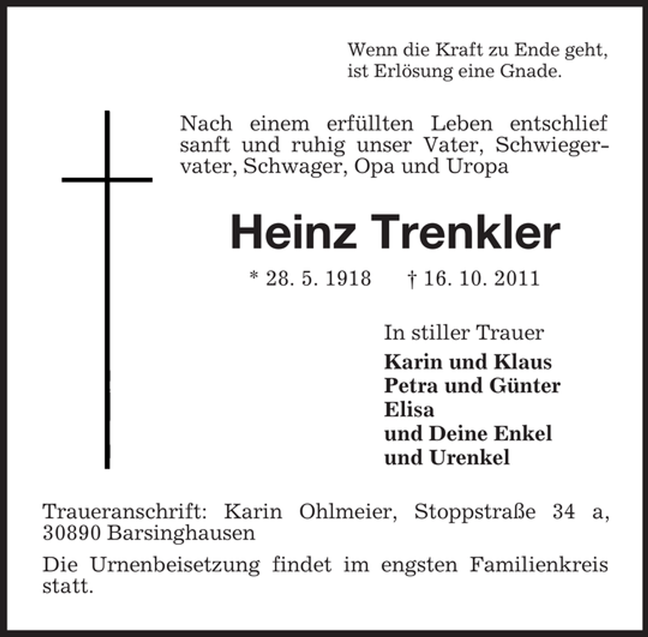 <p>Wenn die Kraft zu Ende geht,<br />ist Erlösung eine Gnade.<br />Nach einem erfüllten Leben entschlief sanft und ruhig unser Vater, Schwiegervater, Schwager, Opa und Uropa<br />Heinz Trenkler<br />* 28. 5. 1918 † 16. 10. 2011<br />In stiller Trauer<br />Karin und Klaus<br />Petra und Günter<br />Elisa<br />und Deine Enkel<br />und Urenkel<br />Traueranschrift: Karin Ohlmeier, Stoppstraße 34 a, 30890 Barsinghausen<br />Die Urnenbeisetzung findet im engsten Familienkreis statt.</p>