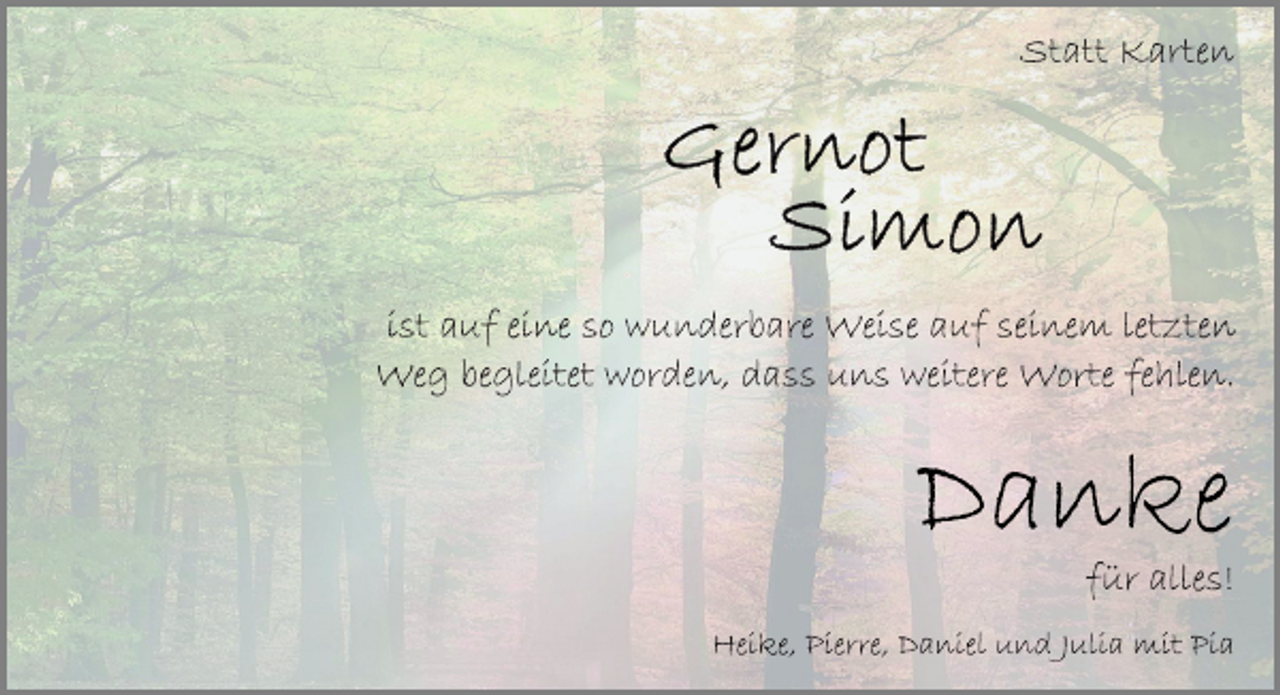 <p>Statt Karten<br />Gernot<br />Simon<br />ist auf eine so wunderbare Weise auf seinem letzten<br />Weg begleitet worden, dass uns weitere Worte fehlen.<br />Danke<br />für alles!<br />Heike, Pierre, Daniel und Julia mit Pia</p>