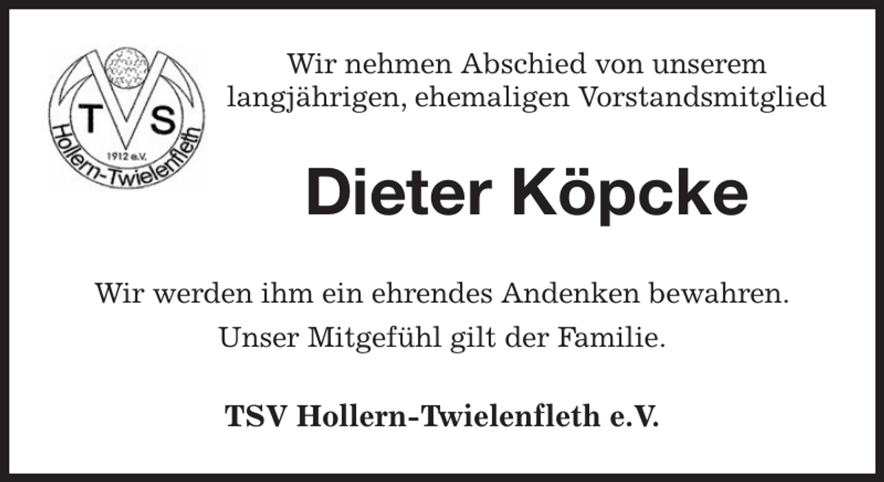 <p>Wir nehmen Abschied von unserem<br />langjährigen, ehemaligen Vorstandsmitglied<br />Dieter Köpcke<br />Wir werden ihm ein ehrendes Andenken bewahren.<br />Unser Mitgefühl gilt der Familie.<br />TSV Hollern-Twielenfleth e.V.</p>