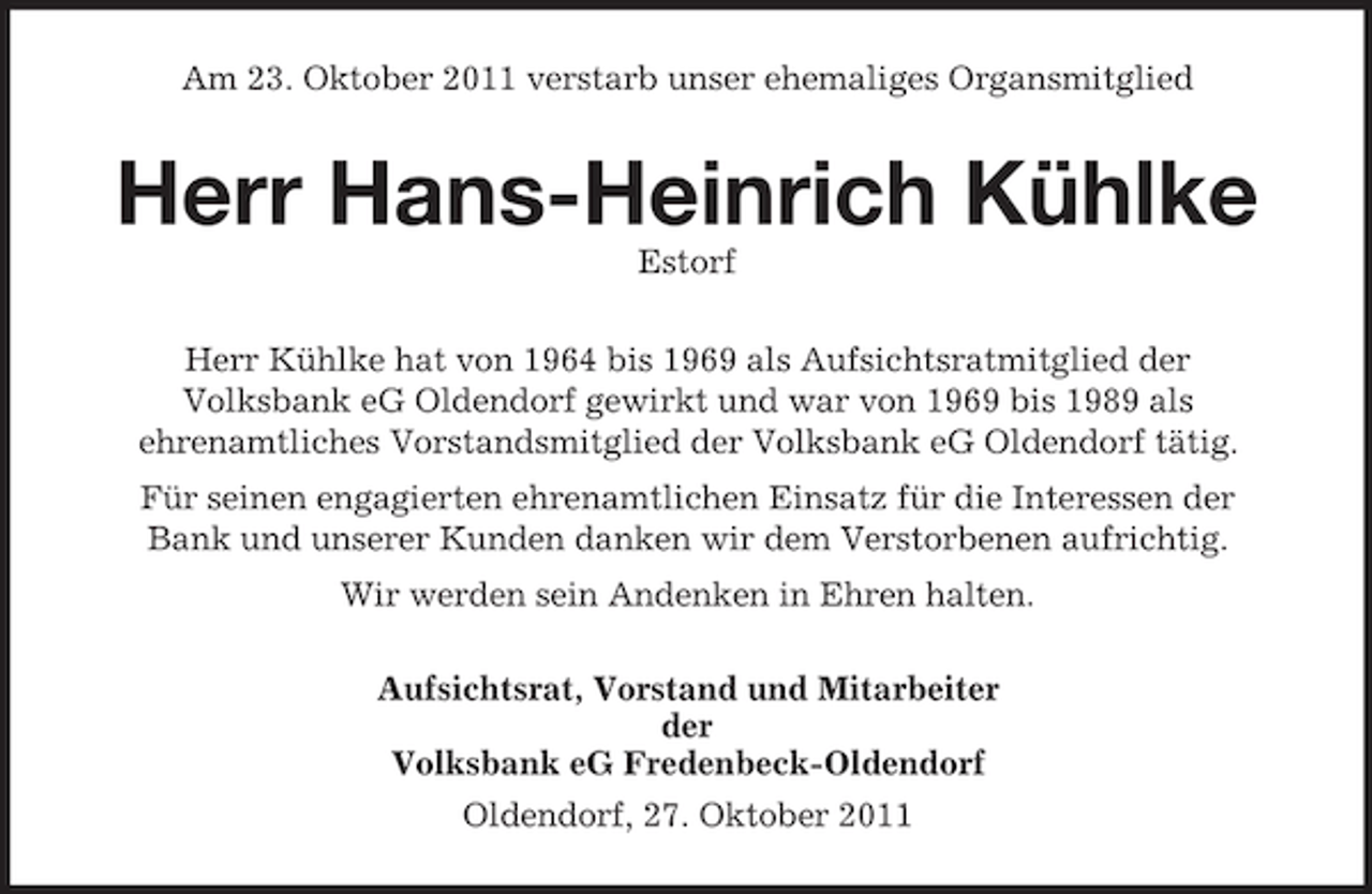 <p>Am 23. Oktober 2011 verstarb unser ehemaliges Organsmitglied</p><p>Herr Hans-Heinrich Kühlke<br />Estorf<br />Herr Kühlke hat von 1964 bis 1969 als Aufsichtsratmitglied der<br />Volksbank eG Oldendorf gewirkt und war von 1969 bis 1989 als<br />ehrenamtliches Vorstandsmitglied der Volksbank eG Oldendorf tätig.<br />Für seinen engagierten ehrenamtlichen Einsatz für die Interessen der<br />Bank und unserer Kunden danken wir dem Verstorbenen aufrichtig.<br />Wir werden sein Andenken in Ehren halten.<br />Aufsichtsrat, Vorstand und Mitarbeiter<br />der<br />Volksbank eG Fredenbeck-Oldendorf<br />Oldendorf, 27. Oktober 2011</p>