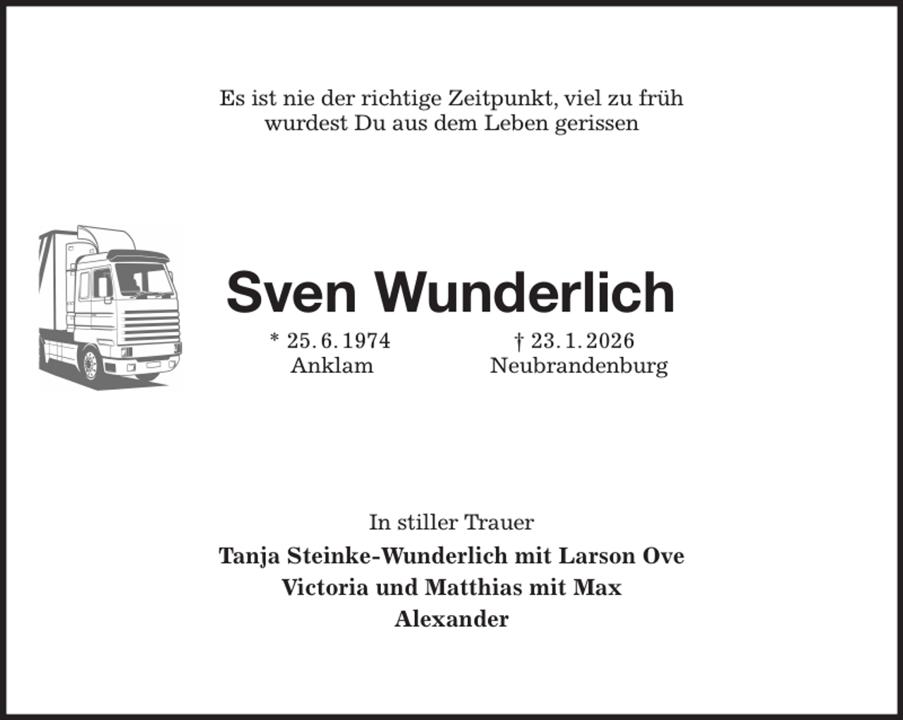 <p>Es ist nie der richtige Zeitpunkt, viel zu früh<br />wurdest Du aus dem Leben gerissen<br />Sven Wunderlich<br />* 25. 6. 1974 † 23. 1. 2026<br />Anklam Neubrandenburg<br />In stiller Trauer<br />Tanja Steinke-Wunderlich mit Larson Ove<br />Victoria und Matthias mit Max<br />Alexander</p>