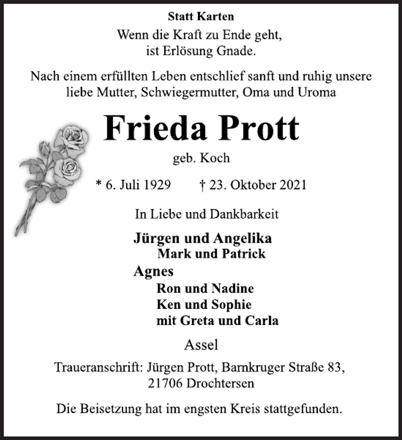 <p>Statt Karten<br />Wenn die Kraft zu Ende geht,<br />ist Erlösung Gnade.<br />Nach einem erfüllten Leben entschlief sanft und ruhig unsere<br />liebe Mutter, Schwiegermutter, Oma und Uroma<br />Frieda Prott<br />geb. Koch<br />* 6. Juli 1929 † 23. Oktober 2021<br />In Liebe und Dankbarkeit<br />Jürgen und AngelikaMark und Patrick<br />Agnes<br />Ron und Nadine<br />Ken und Sophie<br />mit Greta und Carla<br />Assel<br />Traueranschrift: Jürgen Prott, Barnkruger Straße 83,<br />21706 Drochtersen<br />Die Beisetzung hat im engsten Kreis stattgefunden.</p>