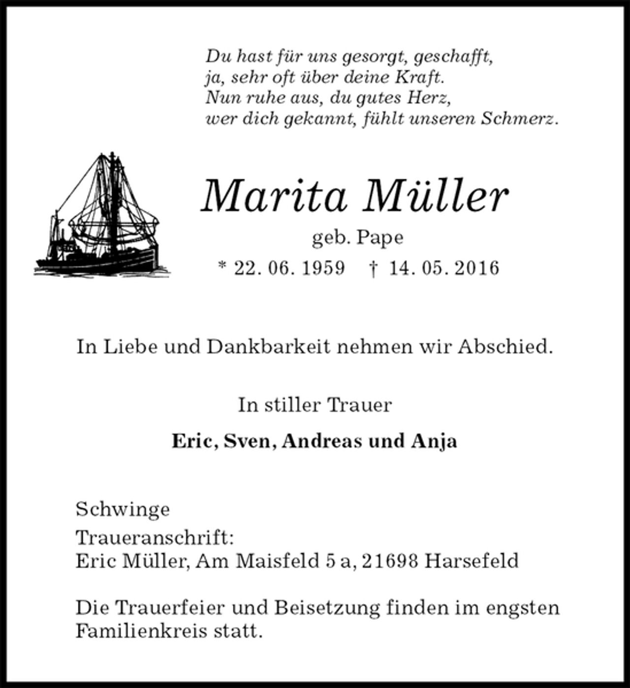 <p>Du hast für uns gesorgt, geschafft,<br />ja, sehr oft über deine Kraft.<br />Nun ruhe aus, du gutes Herz,<br />wer dich gekannt, fühlt unseren Schmerz.<br />Marita Müller<br />geb. Pape<br />* 22. 06. 1959 † 14. 05. 2016<br />In Liebe und Dankbarkeit nehmen wir Abschied.<br />In stiller Trauer<br />Eric, Sven, Andreas und Anja<br />Schwinge<br />Traueranschrift:<br />Eric Müller, Am Maisfeld 5 a, 21698 Harsefeld</p>
<p>Die Trauerfeier und Beisetzung finden im engsten<br />Familienkreis statt.</p>