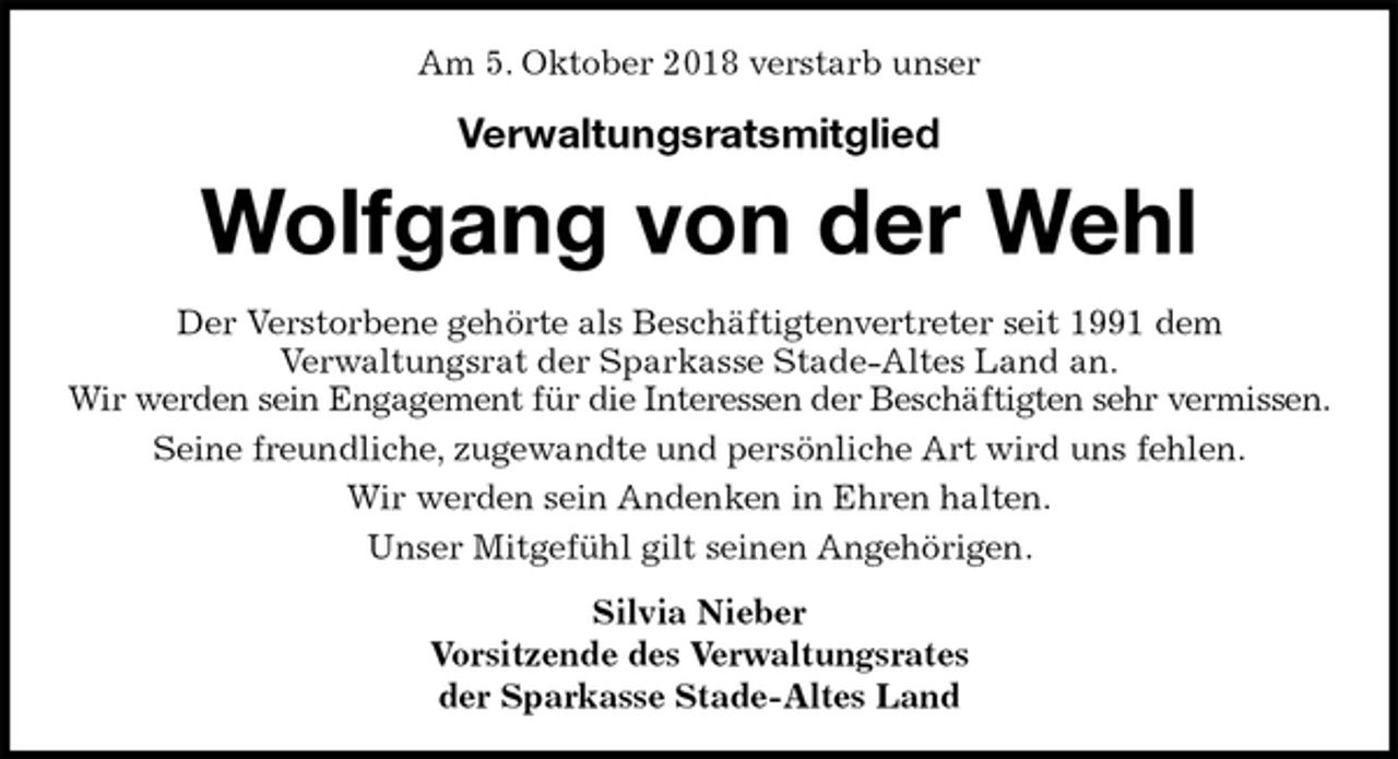 <p>Am 5. Oktober 2018 verstarb unser<br />Verwaltungsratsmitglied<br />Wolfgang von der Wehl<br />Der Verstorbene gehörte als Beschäftigtenvertreter seit 1991 dem<br />Verwaltungsrat der Sparkasse Stade-Altes Land an.<br />Wir werden sein Engagement für die Interessen der Beschäftigten sehr vermissen.<br />Seine freundliche, zugewandte und persönliche Art wird uns fehlen.<br />Wir werden sein Andenken in Ehren halten.<br />Unser Mitgefühl gilt seinen Angehörigen.<br />Silvia Nieber<br />Vorsitzende des Verwaltungsrates<br />der Sparkasse Stade-Altes Land</p>