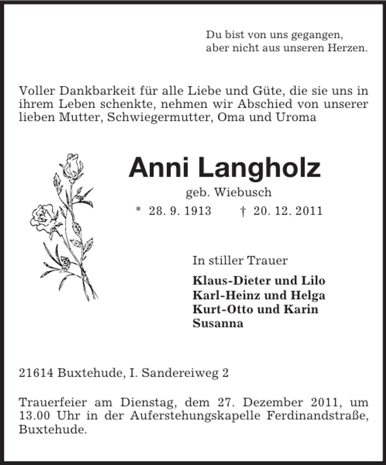 <p>Du bist von uns gegangen,<br />aber nicht aus unseren Herzen.<br />Voller Dankbarkeit für alle Liebe und Güte, die sie uns in ihrem Leben schenkte, nehmen wir Abschied von unserer lieben Mutter, Schwiegermutter, Oma und Uroma<br />Anni Langholz<br />geb. Wiebusch<br />* 28. 9. 1913 † 20. 12. 2011<br />In stiller Trauer<br />Klaus-Dieter und Lilo<br />Karl-Heinz und Helga<br />Kurt-Otto und Karin<br />Susanna<br />21614 Buxtehude, I. Sandereiweg 2</p><p>Trauerfeier am Dienstag, dem 27. Dezember 2011, um 13.00 Uhr in der Auferstehungskapelle Ferdinandstraße, Buxtehude.</p>