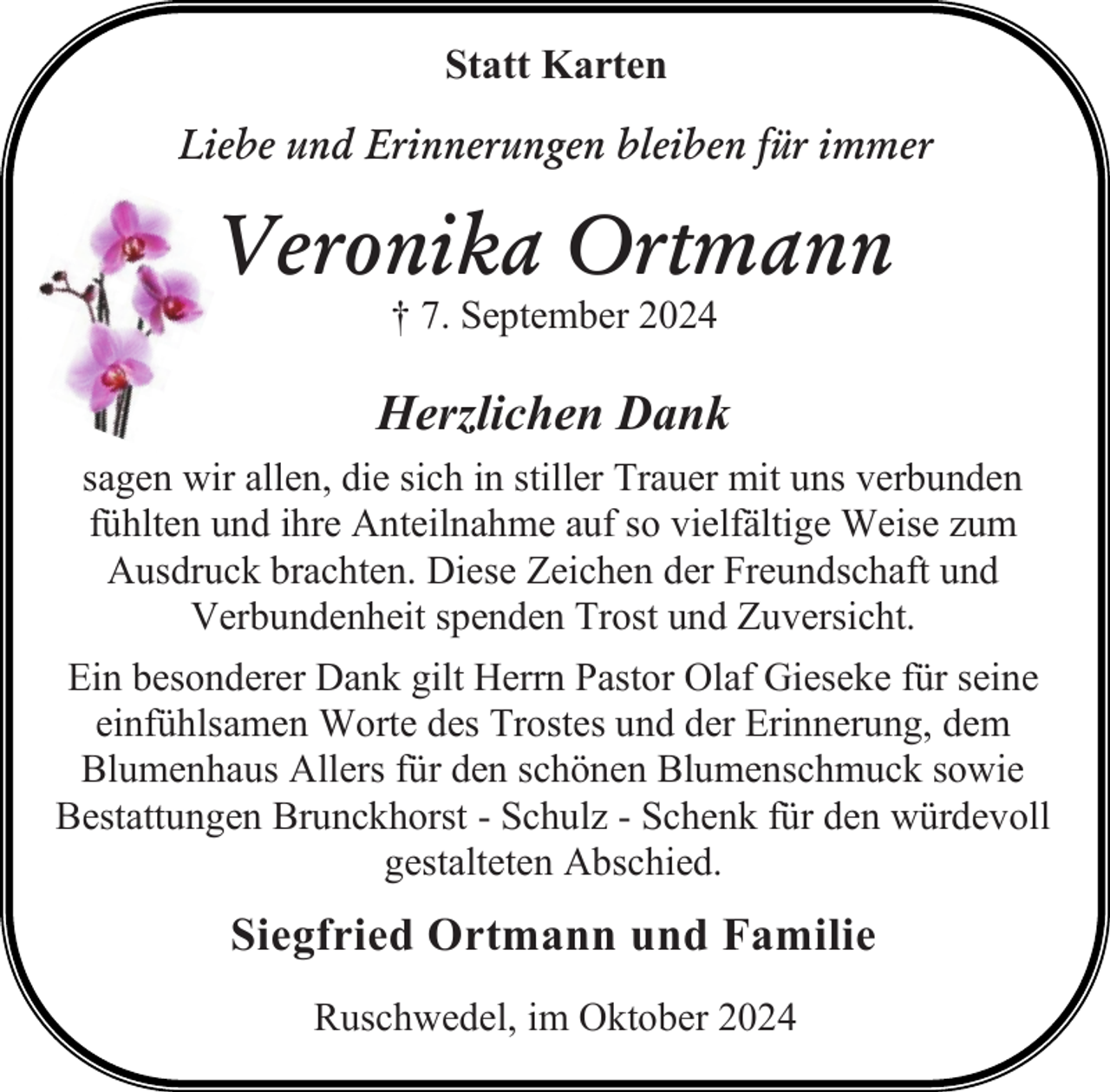 <p>Statt Karten<br />Liebe und Erinnerungen bleiben für immer</p><p>Veronika Ortmann<br />† 7. September 2024</p><p>Herzlichen Dank<br />sagen wir allen, die sich in stiller Trauer mit uns verbunden<br />fühlten und ihre Anteilnahme auf so vielfältige Weise zum<br />Ausdruck brachten. Diese Zeichen der Freundschaft und<br />Verbundenheit spenden Trost und Zuversicht.<br />Ein besonderer Dank gilt Herrn Pastor Olaf Gieseke für seine<br />einfühlsamen Worte des Trostes und der Erinnerung, dem<br />Blumenhaus Allers für den schönen Blumenschmuck sowie<br />Bestattungen Brunckhorst - Schulz - Schenk für den würdevoll<br />gestalteten Abschied.</p><p>Siegfried Ortmann und Familie<br />Ruschwedel, im Oktober 2024</p>