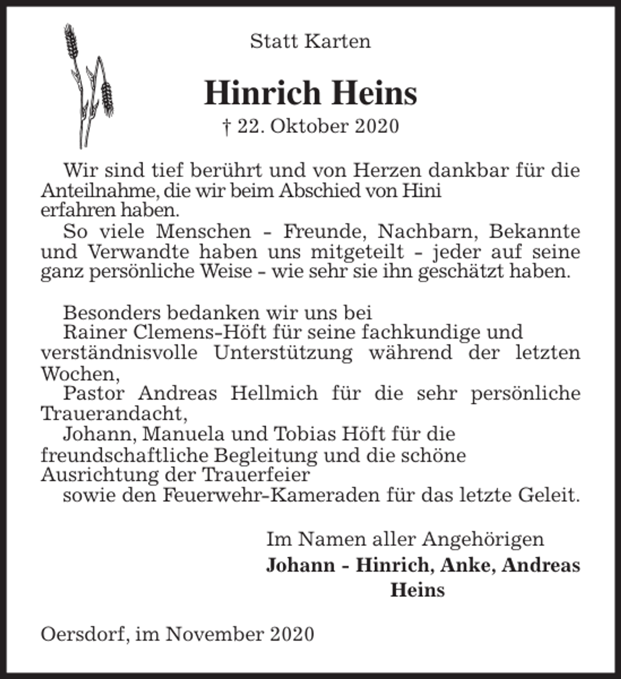 <p>Statt Karten<br />Hinrich Heins<br />† 22. Oktober 2020<br />Wir sind tief berührt und von Herzen dankbar für die Anteilnahme, die wir beim Abschied von Hini<br />erfahren haben.<br />So viele Menschen - Freunde, Nachbarn, Bekannte und Verwandte haben uns mitgeteilt - jeder auf seine ganz persönliche Weise - wie sehr sie ihn geschätzt haben.</p>
<p>Besonders bedanken wir uns bei<br />Rainer Clemens-Höft für seine fachkundige und<br />verständnisvolle Unterstützung während der letzten Wochen,<br />Pastor Andreas Hellmich für die sehr persönliche Trauerandacht,<br />Johann, Manuela und Tobias Höft für die<br />freundschaftliche Begleitung und die schöne<br />Ausrichtung der Trauerfeier<br />sowie den Feuerwehr-Kameraden für das letzte Geleit.<br />Im Namen aller Angehörigen<br />Johann - Hinrich, Anke, Andreas<br />Heins<br />Oersdorf, im November 2020</p>