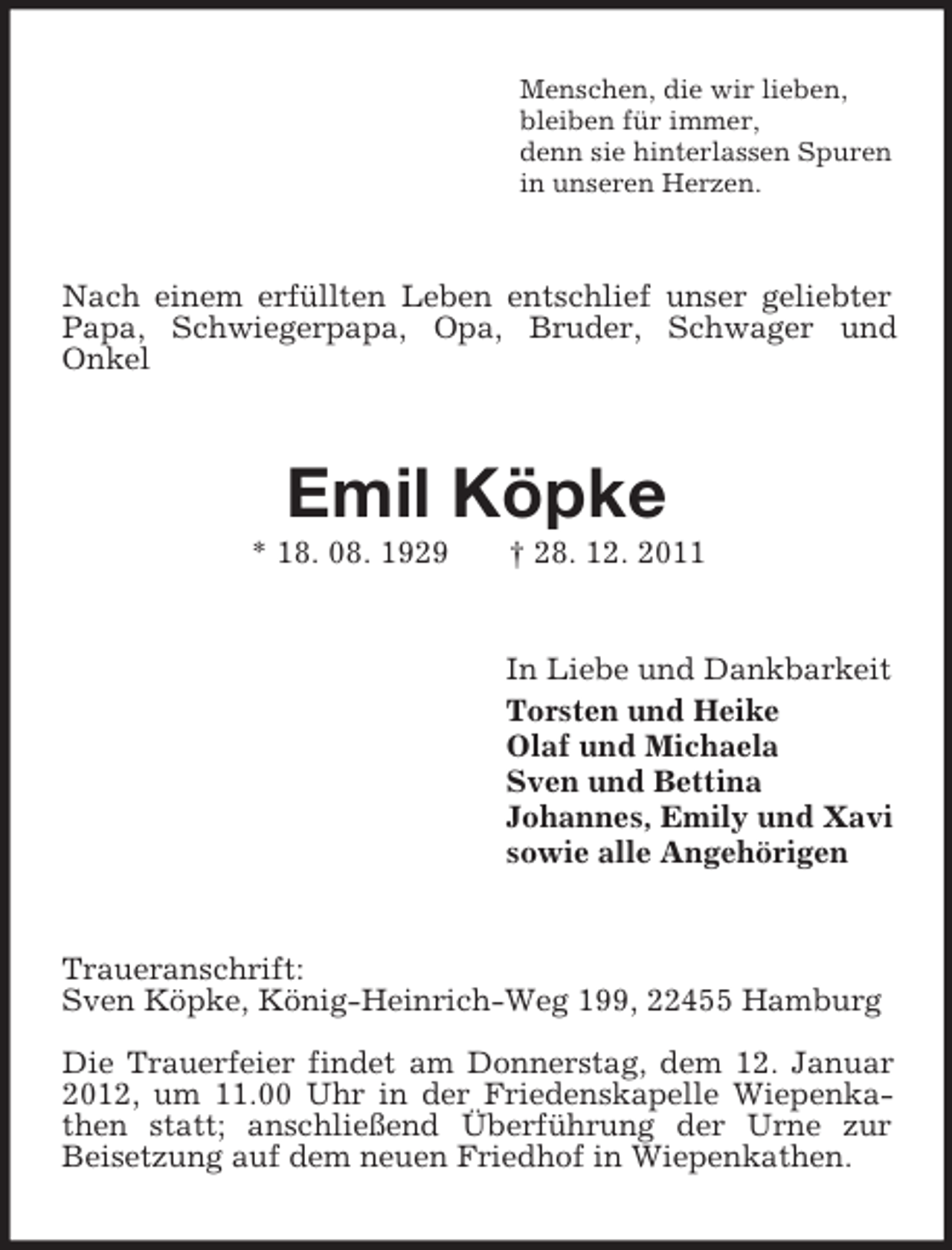 <p>Menschen, die wir lieben,<br />bleiben für immer,<br />denn sie hinterlassen Spuren<br />in unseren Herzen.<br />Nach einem erfüllten Leben entschlief unser geliebter Papa, Schwiegerpapa, Opa, Bruder, Schwager und<br />Onkel<br />Emil Köpke<br />* 18. 08. 1929 † 28. 12. 2011<br />In Liebe und Dankbarkeit<br />Torsten und Heike<br />Olaf und Michaela<br />Sven und Bettina<br />Johannes, Emily und Xavi<br />sowie alle Angehörigen<br />Traueranschrift:<br />Sven Köpke, König-Heinrich-Weg 199, 22455 Hamburg</p><p>Die Trauerfeier findet am Donnerstag, dem 12. Januar 2012, um 11.00 Uhr in der Friedenskapelle Wiepenkathen statt; anschließend Überführung der Urne zur<br />Beisetzung auf dem neuen Friedhof in Wiepenkathen.</p>