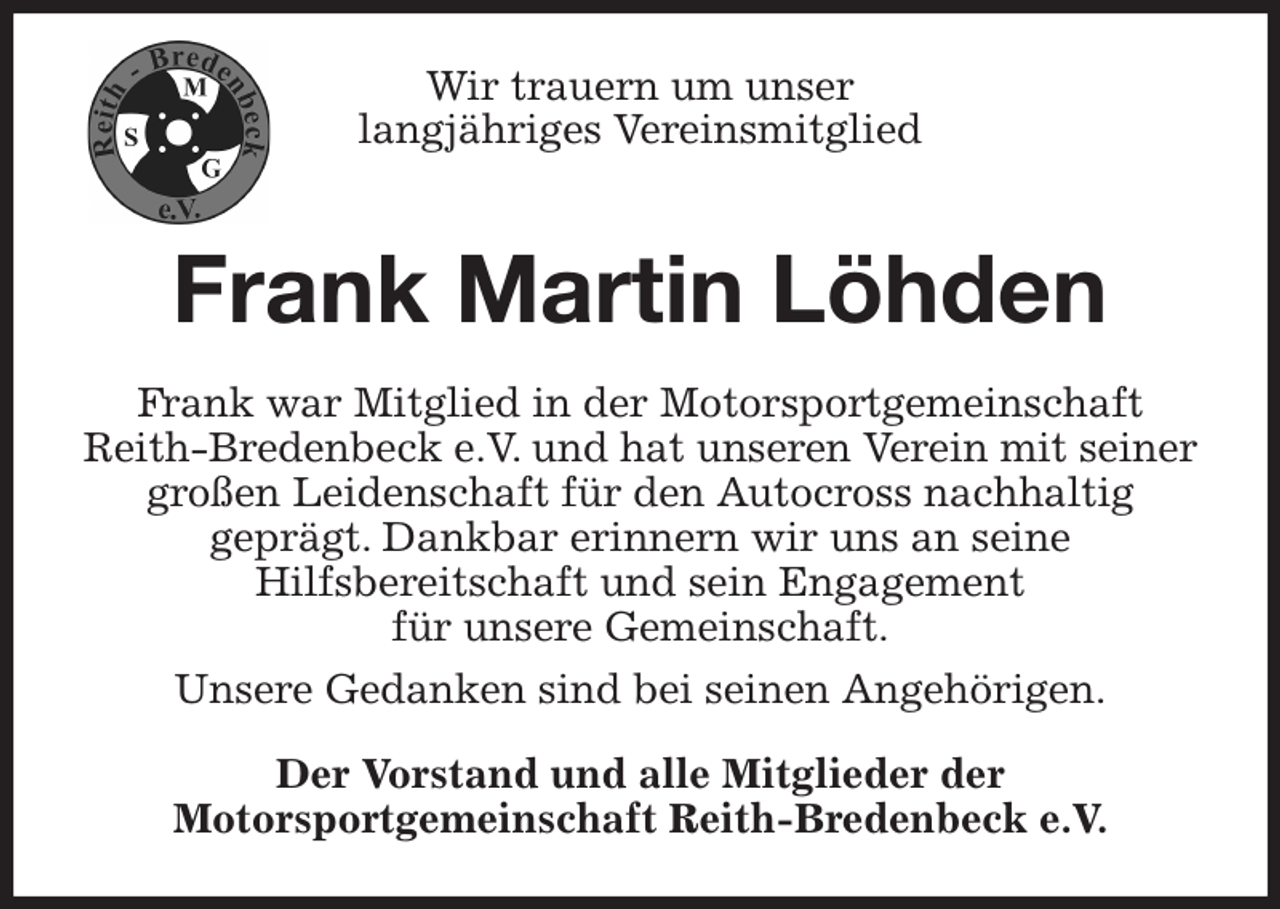 <p>Wir trauern um unser<br />langjähriges Vereinsmitglied<br />Frank Martin Löhden<br />Frank war Mitglied in der Motorsportgemeinschaft Reith-Bredenbeck e.V. und hat unseren Verein mit seiner großen Leidenschaft für den Autocross nachhaltig<br />geprägt. Dankbar erinnern wir uns an seine<br />Hilfsbereitschaft und sein Engagement<br />für unsere Gemeinschaft.<br />Unsere Gedanken sind bei seinen Angehörigen.<br />Der Vorstand und alle Mitglieder der<br />Motorsportgemeinschaft Reith-Bredenbeck e.V.</p>