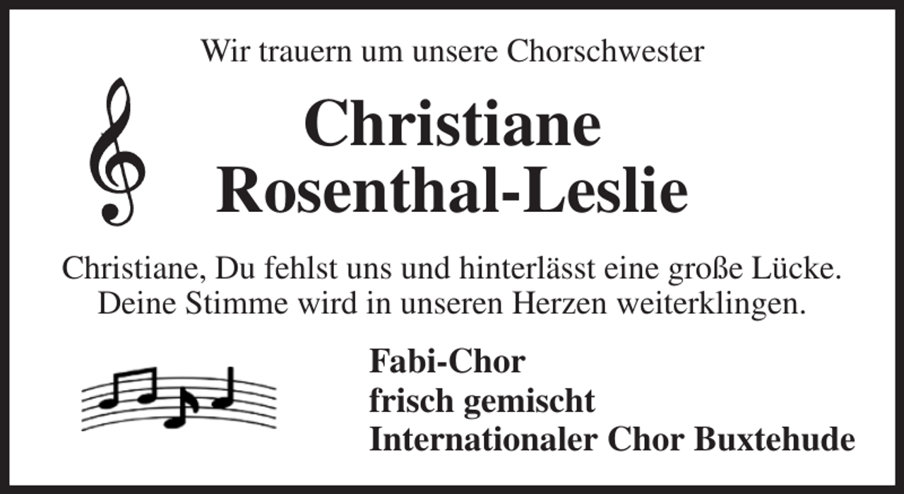 <p>Wir trauern um unsere Chorschwester<br />Christiane<br />Rosenthal-Leslie<br />Christiane, Du fehlst uns und hinterlässt eine große Lücke. Deine Stimme wird in unseren Herzen weiterklingen.<br />Fabi-Chor<br />frisch gemischt<br />Internationaler Chor Buxtehude</p>