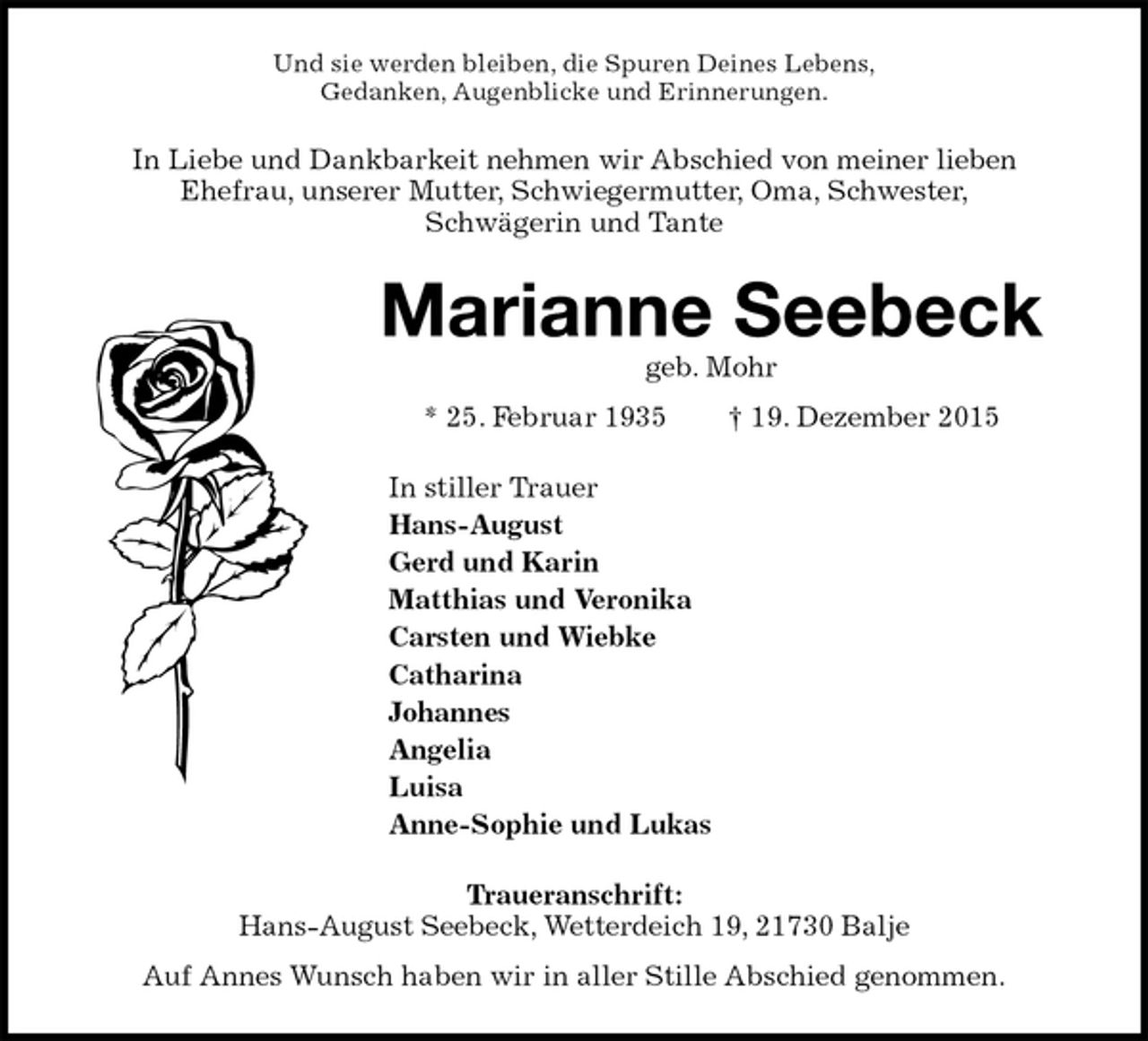 <p>Und sie werden bleiben, die Spuren Deines Lebens,<br />Gedanken, Augenblicke und Erinnerungen.<br />In Liebe und Dankbarkeit nehmen wir Abschied von meiner lieben<br />Ehefrau, unserer Mutter, Schwiegermutter, Oma, Schwester,<br />Schwägerin und Tante<br />Marianne Seebeck<br />geb. Mohr<br />* 25. Februar 1935 † 19. Dezember 2015<br />In stiller Trauer<br />Hans-August<br />Gerd und Karin<br />Matthias und Veronika<br />Carsten und Wiebke<br />Catharina<br />Johannes<br />Angelia<br />Luisa<br />Anne-Sophie und Lukas<br />Traueranschrift:<br />Hans-August Seebeck, Wetterdeich 19, 21730 Balje<br />Auf Annes Wunsch haben wir in aller Stille Abschied genommen.</p>