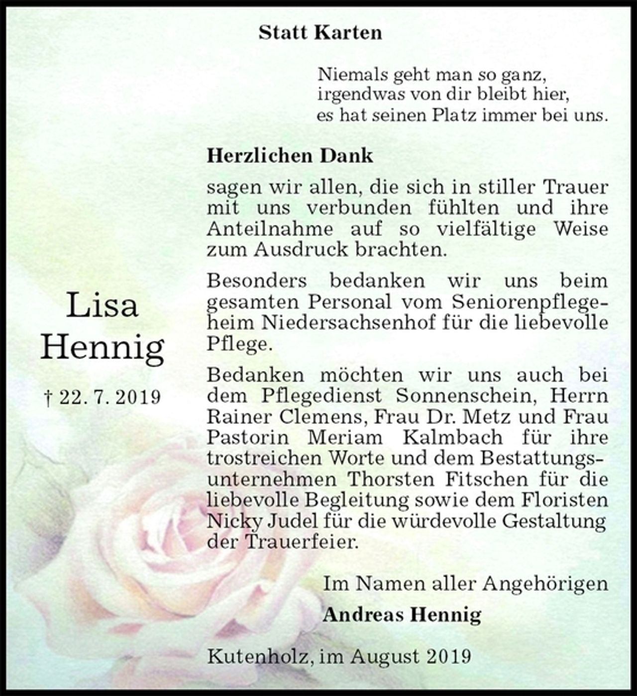 <p>Lisa<br />Hennig</p><p>† 22. 7. 2019<br />Statt Karten</p><p>Niemals geht man so ganz,<br />irgendwas von dir bleibt hier,<br />es hat seinen Platz immer bei uns.</p><p>Herzlichen Dank<br />sagen wir allen, die sich in stiller Trauer mit uns verbunden fühlten und ihre<br />Anteilnahme auf so vielfältige Weise zum Ausdruck brachten.<br />Besonders bedanken wir uns beim<br />gesamten Personal vom Seniorenpflegeheim Niedersachsenhof für die liebevolle Pflege.<br />Bedanken möchten wir uns auch bei dem Pflegedienst Sonnenschein, Herrn Rainer Clemens, Frau Dr. Metz und Frau Pastorin Meriam Kalmbach für ihre trostreichen Worte und dem Bestattungs-<br />unternehmen Thorsten Fitschen für die liebevolle Begleitung sowie dem Floristen<br />Nicky Judel für die würdevolle Gestaltung<br />der Trauerfeier.</p><p>Im Namen aller Angehörigen<br />Andreas Hennig</p><p>Kutenholz, im August 2019</p>
