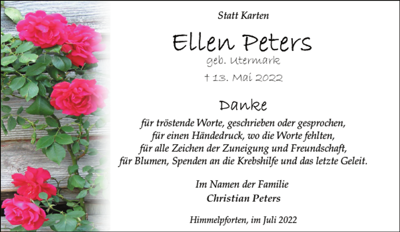 <p>Statt Karten<br />Ellen Peters<br />geb. Utermark<br />† 13. Mai 2022<br />Danke<br />für tröstende Worte, geschrieben oder gesprochen,<br />für einen Händedruck, wo die Worte fehlten,<br />für alle Zeichen der Zuneigung und Freundschaft,<br />für Blumen, Spenden an die Krebshilfe und das letzte Geleit.<br />Im Namen der Familie<br />Christian Peters<br />Himmelpforten, im Juli 2022</p>