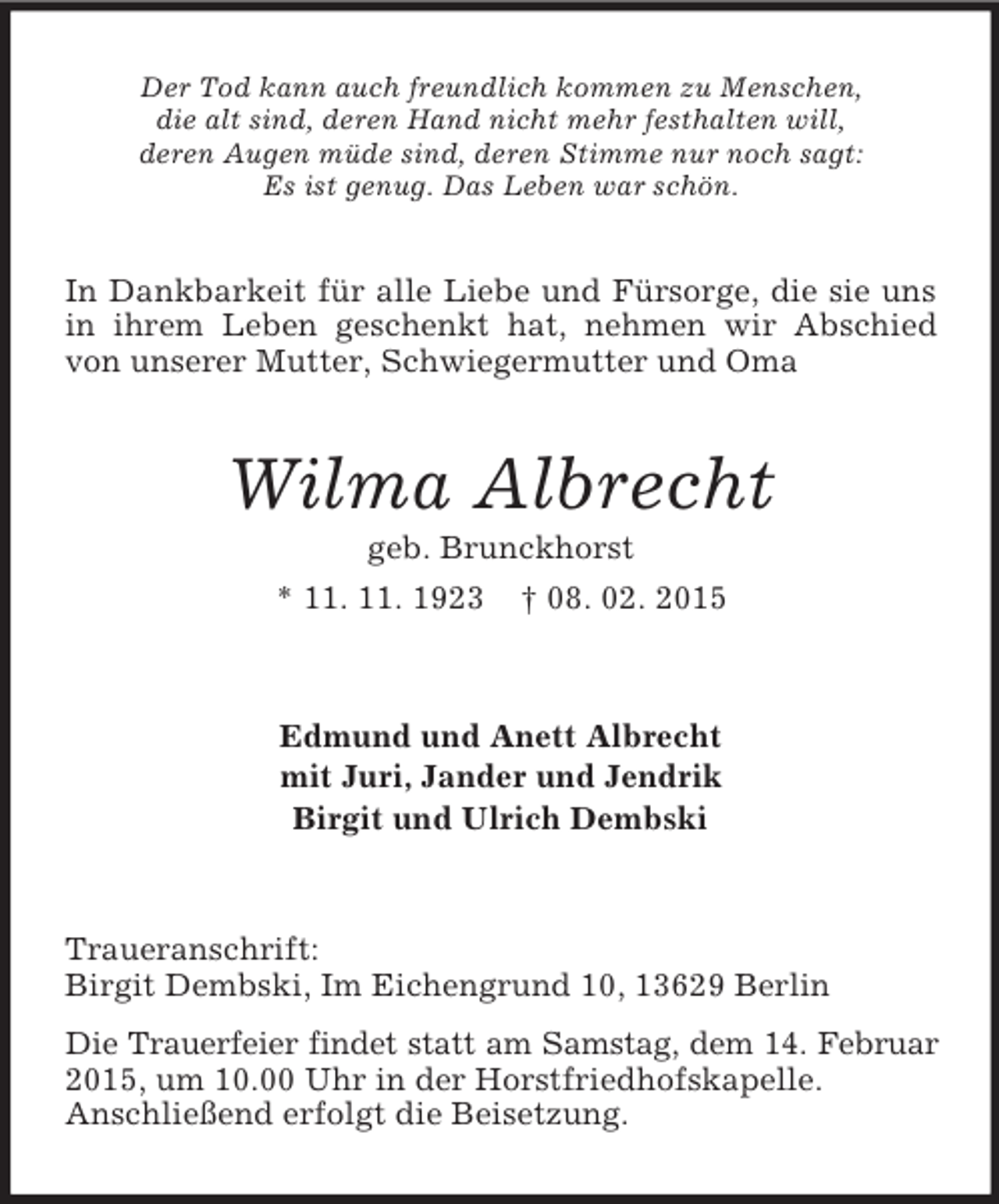 <p>Der Tod kann auch freundlich kommen zu Menschen,<br />die alt sind, deren Hand nicht mehr festhalten will,<br />deren Augen müde sind, deren Stimme nur noch sagt:<br />Es ist genug. Das Leben war schön.<br />In Dankbarkeit für alle Liebe und Fürsorge, die sie uns in ihrem Leben geschenkt hat, nehmen wir Abschied von unserer Mutter, Schwiegermutter und Oma<br />Wilma Albrecht<br />geb. Brunckhorst<br />* 11. 11. 1923 † 08. 02. 2015<br />Edmund und Anett Albrecht<br />mit Juri, Jander und Jendrik<br />Birgit und Ulrich Dembski<br />Traueranschrift:<br />Birgit Dembski, Im Eichengrund 10, 13629 Berlin<br />Die Trauerfeier findet statt am Samstag, dem 14. Februar<br />2015, um 10.00 Uhr in der Horstfriedhofskapelle.<br />Anschließend erfolgt die Beisetzung.</p>