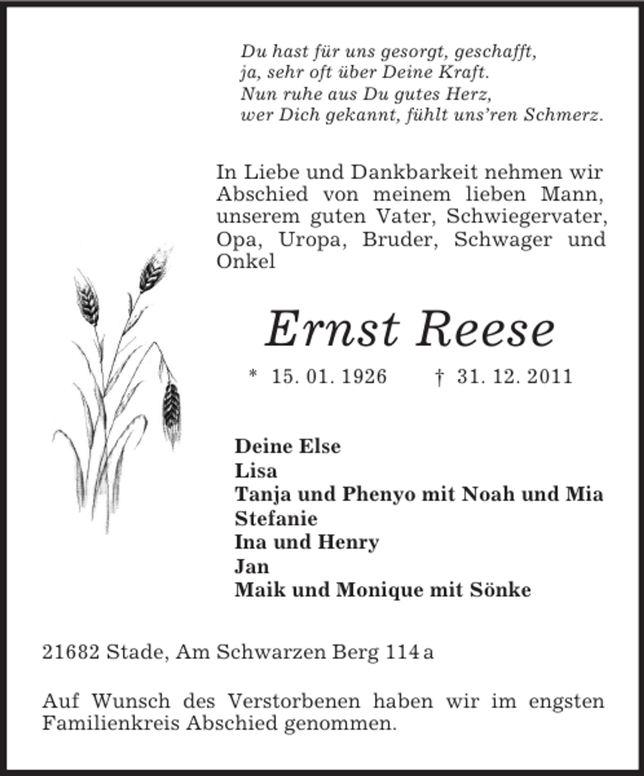 <p>Du hast für uns gesorgt, geschafft,<br />ja, sehr oft über Deine Kraft.<br />Nun ruhe aus Du gutes Herz,<br />wer Dich gekannt, fühlt uns’ren Schmerz.</p><p>In Liebe und Dankbarkeit nehmen wir<br />Abschied von meinem lieben Mann,<br />unserem guten Vater, Schwiegervater,<br />Opa, Uropa, Bruder, Schwager und<br />Onkel</p><p>Ernst Reese<br />* 15. 01. 1926</p><p>† 31. 12. 2011</p><p>Deine Else<br />Lisa<br />Tanja und Phenyo mit Noah und Mia<br />Stefanie<br />Ina und Henry<br />Jan<br />Maik und Monique mit Sönke<br />21682 Stade, Am Schwarzen Berg 114 a<br />Auf Wunsch des Verstorbenen haben wir im engsten<br />Familienkreis Abschied genommen.</p>