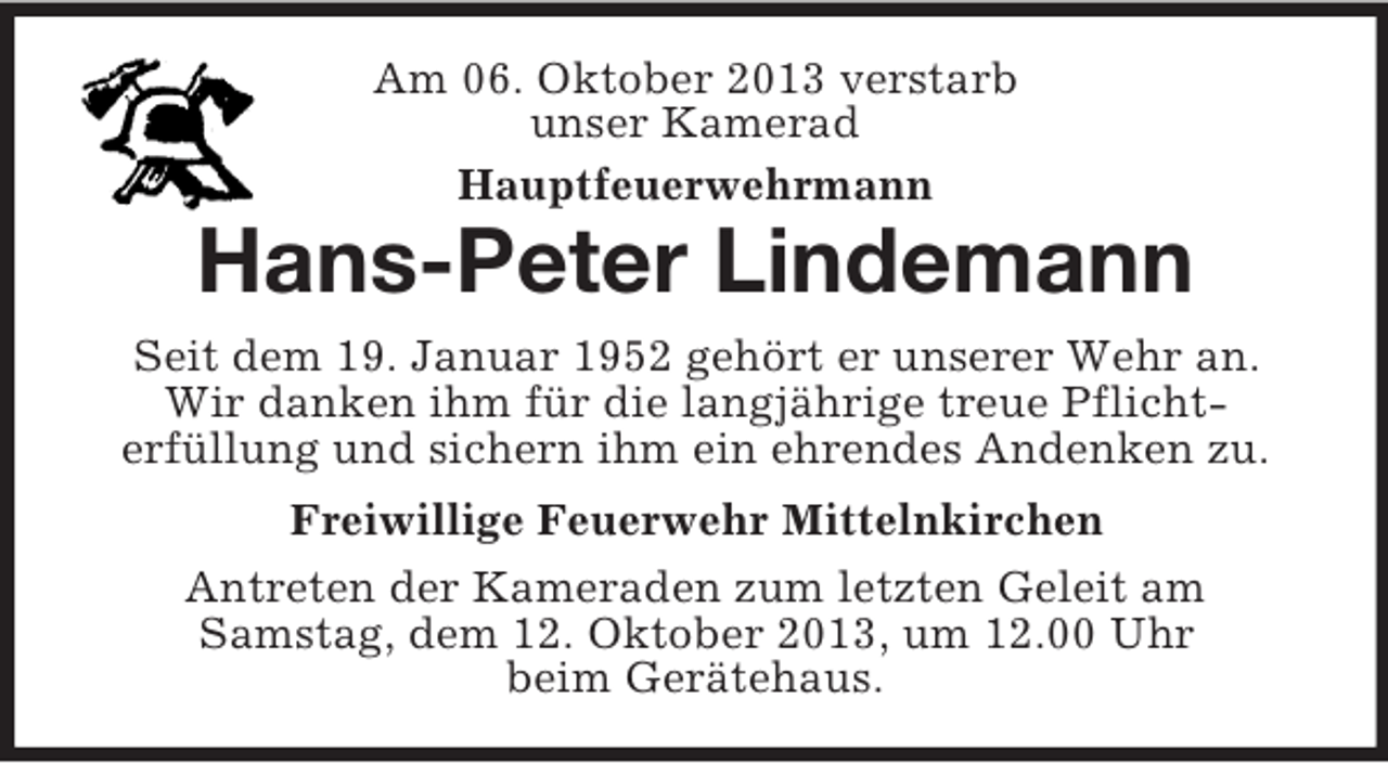 <p>Am 06. Oktober 2013 verstarb<br />unser Kamerad<br />Hauptfeuerwehrmann</p>
<p>Hans-Peter Lindemann<br />Seit dem 19. Januar 1952 gehört er unserer Wehr an.<br />Wir danken ihm für die langjährige treue Pflichterfüllung und sichern ihm ein ehrendes Andenken zu.<br />Freiwillige Feuerwehr Mittelnkirchen<br />Antreten der Kameraden zum letzten Geleit am<br />Samstag, dem 12. Oktober 2013, um 12.00 Uhr<br />beim Gerätehaus.</p>